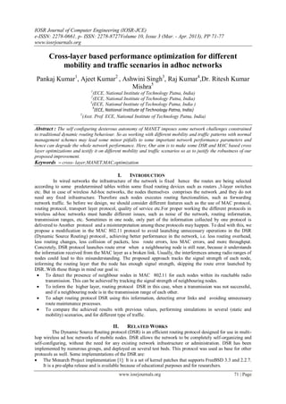 IOSR Journal of Computer Engineering (IOSR-JCE)
e-ISSN: 2278-0661, p- ISSN: 2278-8727Volume 10, Issue 3 (Mar. - Apr. 2013), PP 71-77
www.iosrjournals.org
www.iosrjournals.org 71 | Page
Cross-layer based performance optimization for different
mobility and traffic scenarios in adhoc networks
Pankaj Kumar1
, Ajeet Kumar2
, Ashwini Singh3
, Raj Kumar4
,Dr. Ritesh Kumar
Mishra5
1
(ECE, National Institute of Technology Patna, India)
2
(ECE, National Institute of Technology Patna, India)
3
(ECE, National Institute of Technology Patna, India )
4
(ECE, National Institute of Technology Patna, India)
5
(Asst. Prof. ECE, National Institute of Technology Patna, India)
Abstract : The self configuring dexterous autonomy of MANET imposes some network challenges constrained
to traditional dynamic routing behaviour. So as working with different mobility and traffic patterns with normal
management schemes may lead some minor pitfalls to some important network performance parameters and
hence can degrade the whole network performance. Here, Our aim is to make some DSR and MAC based cross
layer optimizations and testify it on different mobility and traffic scenarios so as to justify the robustness of our
proposed improvement.
Keywords – cross- layer,MANET,MAC,optimization
I. INTRODUCTION
In wired networks the infrastructure of the network is fixed hence the routes are being selected
according to some predetermined tables within some fixed routing devices such as routers ,3-layer switches
etc. But in case of wireless Ad-hoc networks, the nodes themselves comprises the network ,and they do not
need any fixed infrastructure. Therefore each nodes executes routing functionalities, such as forwarding
network traffic. So before we design, we should consider different features such as the use of MAC protocol,
routing protocol, transport layer protocol, quality of service etc.For proper working the different protocols in
wireless ad-hoc networks must handle different issues, such as noise of the network, routing information,
transmission ranges, etc. Sometimes in one node, only part of the information collected by one protocol is
delivered to Another protocol and a misinterpretation among these protocols may happen. To deal with this, we
propose a modification in the MAC 802.11 protocol to avoid launching unnecessary operations in the DSR
(Dynamic Source Routing) protocol., achieving better performance in the network, i.e. less routing overhead,
less routing changes, less collision of packets, less route errors, less MAC errors, and more throughput.
Concretely, DSR protocol launches route error when a neighbouring node is still near, because it understands
the information received from the MAC layer as a broken link. Usually, the interferences among radio ranges of
nodes could lead to this misunderstanding. The proposed approach tracks the signal strength of each node,
informing the routing layer that the node has enough signal strength, skipping the route error launched by
DSR..With these things in mind our goal is:
 To detect the presence of neighbour nodes in MAC 802.11 for each nodes within its reachable radio
transmission. This can be achieved by tracking the signal strength of neighbouring nodes.
 To inform the higher layer, routing protocol DSR in this case, when a transmission was not successful,
and if a neighbouring node is in the transmission range of each other.
 To adapt routing protocol DSR using this information, detecting error links and avoiding unnecessary
route maintenance processes.
 To compare the achieved results with previous values, performing simulations in several (static and
mobility) scenarios, and for different type of traffic.
II. RELATED WORKS
The Dynamic Source Routing protocol (DSR) is an efficient routing protocol designed for use in multi-
hop wireless ad hoc networks of mobile nodes. DSR allows the network to be completely self-organizing and
self-configuring, without the need for any existing network infrastructure or administration. DSR has been
implemented by numerous groups, and deployed on several test beds. This protocol was used as base for other
protocols as well. Some implementations of the DSR are:
 The Monarch Project implementation [1]: It is a set of kernel patches that supports FreeBSD 3.3 and 2.2.7.
It is a pre-alpha release and is available because of educational purposes and for researchers.
 