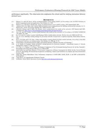 Performance Evaluation of Routing Protocols for MAC Layer Models
www.iosrjournals.org 77 | Page
performance significantly. This observation also emphasizes the critical need for studying interactions between
protocol layers.
REFERENCES
[1] Perkins, C.E. and E.M. Royer. Ad hoc on-demand distance vector routing (AODV), In Proceedings of the 2nd IEEE Workshop on
Mobile Computing Systems and Applications, New Orleans, LA; 1999.
[2] Perkins, C.E., E.M. Royer, and S.R. Das, Ad hoc on demand distance vector (AODV) routing , IETF Internet Draft, 2003.
[3] Johnson, D.B., D.A. Maltz, and J. Broch, DSR the dynamic source routing protocol for multihop wireless ad hoc networks, in C.E.
Perkins (Ed.). Ad Hoc Networking. Reading, MA: Addison-Wesley; 2001.
[4] J.Broch,D. Johnson, and D. Maltz, The dynamic source routing protocol for mobile ad hoc networks, IETF Internet draft 2003.
Available from: http://www.cs.cmu.edu/dmaltz/internetdrafts/draft-ietf-manet-dsr-09.txt.
[5] Ko, Y.B. and N.H. Vaidya., Location-Aided Routing (LAR) mobile ad hoc networks, In Proceedings of ACM/IEEE MOBICOM
‘98. Dallas, TX; 1998.
[6] Ko, Y.B. and N.H. Vaidya, Location Aided Routing (LAR) in mobile ad hoc networks. Wireless Networks 2000;6 (4):307 321.
[7] Lee, S.J., et al., Selecting a routing strategy for your ad hoc network in Symposium on Applied Computing, Seoul, Korea: Elsevier;
2002.
[8] Pei, G., M. Gerla, and T.-W. Chen. , Fisheye state routing: a routing scheme for ad hoc wireless networks, Proceedings of the IEEE
International Conference on Communications. New Orleans, LA; 2000, pp. 70–74
[9] Nicklas Beijar, Zone Routing Protocol (ZRP), Networking Laboratory ,Helsinki University of Technology ".
[10] A. K. Pandey, H. Fujinoki, “Study of MANET routing protocols by Glomosim simulator” , International Journal of Network
Management, Volume 15, 2005, pp. 393-410
[11] S. R. Das, C. E. Perkins, E. M. Royer, “Performance Comparison of Two On demand Routing Protocols for Ad Hoc Networks”,
Proceedings of the IEEE Infocom 2000, pp. 3-12, March 2000
[12] Juan-Carlos Cano and Pietro Manzoni, A Performance Comparison of Energy Consumption for Mobile Ad-Hoc Network Routing
Protocols ,Proceedings, 8th International Symposium on Modeling, Analysis and Simulation of Computer and Telecommunication
Systems, 2000
[13] Julian Hsu, Sameer BhatiaMineo Takai, Performance comparison of AODV,DSR, OLSR, OLSR v2 and ZRP in REALISTIC
SCENARIOS”.
[14] Jorge Nuevo, A Comprehensible GloMoSim Tutorial
[15] GloMoSim: Global Mobile Information Systems http://pcl.cs.ucla.edu/projects/glomosim/
 