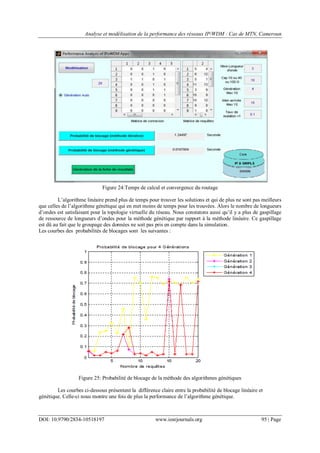 Analyse et modélisation de la performance des réseaux IP/WDM : Cas de MTN, Cameroun
DOI: 10.9790/2834-10518197 www.iosrjournals.org 95 | Page
Figure 24:Temps de calcul et convergence du routage
L‟algorithme linéaire prend plus de temps pour trouver les solutions et qui de plus ne sont pas meilleurs
que celles de l‟algorithme génétique qui en met moins de temps pour les trouvées. Alors le nombre de longueurs
d‟ondes est satisfaisant pour la topologie virtuelle du réseau. Nous constatons aussi qu‟il y a plus de gaspillage
de ressource de longueurs d‟ondes pour la méthode génétique par rapport à la méthode linéaire. Ce gaspillage
est dû au fait que le groupage des données ne soit pas pris en compte dans la simulation.
Les courbes des probabilités de blocages sont les suivantes :
Figure 25: Probabilité de blocage de la méthode des algorithmes génétiques
Les courbes ci-dessous présentent la différence claire entre la probabilité de blocage linéaire et
génétique. Celle-ci nous montre une fois de plus la performance de l‟algorithme génétique.
 