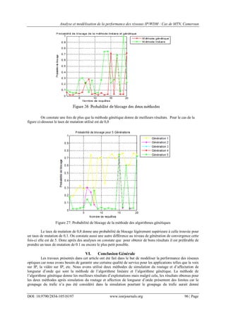 Analyse et modélisation de la performance des réseaux IP/WDM : Cas de MTN, Cameroun
DOI: 10.9790/2834-10518197 www.iosrjournals.org 96 | Page
On constate une fois de plus que la méthode génétique donne de meilleurs résultats. Pour le cas de la
figure ci-dessous le taux de mutation utilisé est de 0,8
Figure 27: Probabilité de blocage de la méthode des algorithmes génétiques
Le taux de mutation de 0,8 donne une probabilité de blocage légèrement supérieure à celle trouvée pour
un taux de mutation de 0,1. On constate aussi une autre différence au niveau de génération de convergence cette
fois-ci elle est de 5. Donc après des analyses on constate que pour obtenir de bons résultats il est préférable de
prendre un taux de mutation de 0.1 ou encore le plus petit possible.
VI. Conclusion Générale
Les travaux présentés dans cet article ont été fait dans le but de modéliser la performance des réseaux
optiques car nous avons besoin de garantir une certaine qualité de service pour les applications telles que la voix
sur IP, la vidéo sur IP, etc. Nous avons utilisé deux méthodes de simulation du routage et d‟affectation de
longueur d‟onde qui sont la méthode de l‟algorithme linéaire et l‟algorithme génétique. La méthode de
l‟algorithme génétique donne les meilleurs résultats d‟exploitations mais malgré cela, les résultats obtenus pour
les deux méthodes après simulation du routage et affection de longueur d‟onde présentent des limites car le
groupage du trafic n‟a pas été considéré dans la simulation pourtant le groupage du trafic aurait donné
 