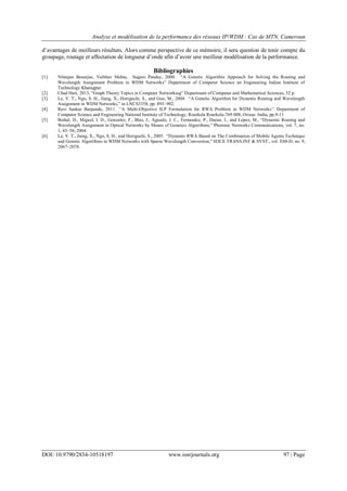 Analyse et modélisation de la performance des réseaux IP/WDM : Cas de MTN, Cameroun
DOI: 10.9790/2834-10518197 www.iosrjournals.org 97 | Page
d‟avantages de meilleurs résultats. Alors comme perspective de ce mémoire, il sera question de tenir compte du
groupage, routage et affectation de longueur d‟onde afin d‟avoir une meilleur modélisation de la performance.
Bibliographies
[1] Nilanjan Banerjee, Vaibhav Mehta, Sugam Pandey, 2000. “A Genetic Algorithm Approach for Solving the Routing and
Wavelength Assignment Problem in WDM Networks” Department of Computer Science an Engineering Indian Institute of
Technology Kharagpur.
[2] Chad Hart, 2013, “Graph Theory Topics in Computer Networking” Department of Computer and Mathematical Sciences, 32 p.
[3] Le, V. T., Ngo, S. H., Jiang, X., Horiguchi, S., and Guo, M., 2004. “A Genetic Algorithm for Dynamic Routing and Wavelength
Assignment in WDM Networks,” in LNCS3358, pp. 893–902.
[4] Ravi Sankar Barpanda, 2011. „‟A Multi-Objective ILP Formulation for RWA Problem in WDM Networks‟‟ Department of
Computer Science and Engineering National Institute of Technology, Rourkela Rourkela-769 008, Orissa- India, pp.9-11
[5] Bisbal, D., Miguel, I. D., Gonzalez, F., Blas, J., Aguado, J. C., Fernandez, P., Duran, J., and Lopez, M., “Dynamic Routing and
Wavelength Assignment in Optical Networks by Means of Genetics Algorithms,” Photonic Networks Communications, vol. 7, no.
1, 43–58, 2004.
[6] Le, V. T., Jiang, X., Ngo, S. H., and Horiguchi, S., 2005. “Dynamic RWA Based on The Combination of Mobile Agents Technique
and Genetic Algorithms in WDM Networks with Sparse Wavelength Conversion,” IEICE TRANS.INF & SYST., vol. E88-D, no. 9,
2067–2078.
 