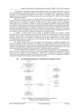 Analyse et modélisation de la performance des réseaux IP/WDM : Cas de MTN, Cameroun
DOI: 10.9790/2834-10518197 www.iosrjournals.org 82 | Page
La formalisation du routage et l‟affectation de longueur d‟onde à un seul objectif possède un seul point
fort car elle optimise une seule fonction objective le nombre total de longueur d‟onde ce qui montre sa faiblesse
par rapport à la formalisation multi-objective qui par contre a deux points forts, optimiser deux fonctions
objectives qui sont la minimisation du délai entre une paire source destination et le nombre total de longueur
d‟onde à utiliser dans le réseau.
Dans [3], on fait une revue sur les articles publiés sur le problème du RWA proposant des méta-
heuristiques dans la conception générale d‟une topologie d‟un réseau maillé minimisant le coût du réseau. Les
auteurs dans [4,5] ont formulé le problème du RWA dans les réseaux optiques comme un problème
d‟optimisation à un seul objectif et le résoudre en utilisant un algorithme évolutionnaire. Des approches basées
sur le chemin k le plus court pour chaque paire source destination étaient utilisées pour initialiser la population.
Une fonction coût spéciale basée sur la fréquence d‟apparition de chaque arête dans différents chemins source
destination était utilisée pour évaluer la fonction de convenance d‟un chromosome. Un point m de croisement
est utilisé pour maintenir la différence dans l‟espace de solution. La longueur d‟onde est appliquée aux chemins
aux individus les plus convenants en utilisant une technique de coloration de graphe.
D. Bisbal et d‟autres auteurs dans [4] utilise un algorithme génétique pour effectuer le RWA
dynamique dans les réseaux optiques et route les longueurs d‟ondes sans convertisseurs de celles-ci. Contrôlant
l‟évolution des paramètres de l‟algorithme génétique, ces auteurs ont aussi développé une extension de leur
algorithme proposé avec le but d‟assurer la protection des chemins optiques dans la couche optique.
L‟inconvénient principal de leur méthode est qu‟ils ont considéré la longueur de la route comme seul paramètre
pour définir la fonction de convenance.
Par ailleurs d‟autres auteurs [4,5] ont proposé une amélioration de l‟algorithme génétique pour
résoudre le problème du RWA dynamique. Pour obtenir une charge équilibrée parmi les individus, ils ont
formulé une nouvelle fonction de convenance qui simultanément implique la longueur du chemin, le nombre de
longueur d‟onde disponible et la capacité de conversion de longueur d‟onde dans l‟évaluation de la route. Ils ont
obtenu une probabilité de blocage plus faible que celle de l‟algorithme génétique proposé [4].
Plusieurs algorithmes qui recherchent le plus court chemin dans un graphe ont été implémentés, et
parmi ceux-ci deux ont pu tirer notre attention il s‟agit de l‟algorithme de Dijkstra et l‟algorithme de Bellman-
Ford. Dans [2] on compare ces deux algorithmes en fonction de la croissance des nœuds dans le graphe,
l‟élément qui nous intéresse est le temps de calcul pour trouver le plus court chemin et l‟algorithme de Dijkstra
nous donne le meilleur résultat lorsque le nombre de nœuds est grand.
III. Formulation Du Routage Et L’affectation De Longueur D’onde
Figure 1 : Méthode de la programmation linéaire à nombre entier
Organigramme de l‟algorithme linéaire
 