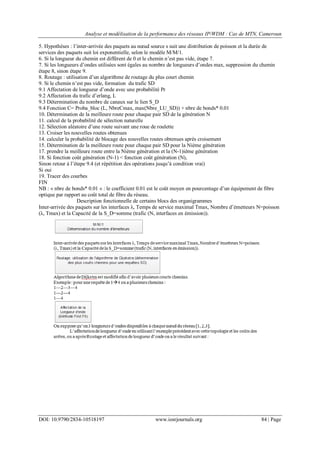 Analyse et modélisation de la performance des réseaux IP/WDM : Cas de MTN, Cameroun
DOI: 10.9790/2834-10518197 www.iosrjournals.org 84 | Page
5. Hypothèses : l‟inter-arrivée des paquets au nœud source s suit une distribution de poisson et la durée de
services des paquets suit loi exponentielle, selon le modèle M/M/1.
6. Si la longueur du chemin est différent de 0 et le chemin n‟est pas vide, étape 7.
7. Si les longueurs d‟ondes utilisées sont égales au nombre de longueurs d‟ondes max, suppression du chemin
étape 8, sinon étape 9.
8. Routage : utilisation d‟un algorithme de routage du plus court chemin
9. Si le chemin n‟est pas vide, formation du trafic SD
9.1 Affectation de longueur d‟onde avec une probabilité Pr
9.2 Affectation du trafic d‟erlang, L
9.3 Détermination du nombre de canaux sur le lien S_D
9.4 Fonction C= Proba_bloc (L, NbreCmax, max(Nbre_LU_SD)) + nbre de bonds* 0.01
10. Détermination de la meilleure route pour chaque pair SD de la génération N
11. calcul de la probabilité de sélection naturelle
12. Sélection aléatoire d‟une route suivant une roue de roulette
13. Croiser les nouvelles routes obtenues
14. calculer la probabilité de blocage des nouvelles routes obtenues après croisement
15. Détermination de la meilleure route pour chaque pair SD pour la Nième génération
17. prendre la meilleure route entre la Nième génération et la (N-1)ième génération
18. Si fonction coût génération (N-1) < fonction coût génération (N),
Sinon retour à l‟étape 9.4 (et répétition des opérations jusqu‟à condition vrai)
Si oui
19. Tracer des courbes
FIN
NB : « nbre de bonds* 0.01 » : le coefficient 0.01 est le coût moyen en pourcentage d‟un équipement de fibre
optique par rapport au coût total de fibre du réseau.
Description fonctionnelle de certains blocs des organigrammes
Inter-arrivée des paquets sur les interfaces λ, Temps de service maximal Tmax, Nombre d‟émetteurs N=poisson
(λ, Tmax) et la Capacité de la S_D=somme (trafic (N, interfaces en émission)).
 