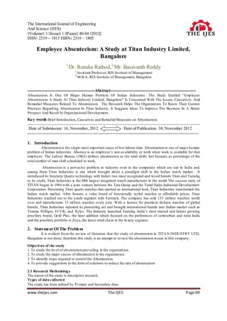 The International Journal of Engineering
And Science (IJES)
||Volume|| 1 ||Issue|| 1 ||Pages|| 80-84 ||2012||
ISSN: 2319 – 1813 ISBN: 2319 – 1805

       Employee Absenteeism: A Study at Titan Industry Limited,
                             Bangalore
                              1,
                                Dr. Renuka Rathod,2,Mr. Basavanth Reddy
                                     1,
                                      Assistant Professor, RJS Institute of Management
                                     2,
                                      M.B.A, RJS Institute of Management, Bangalore


------------------------------------------------Abstract-------------------------------------------------------------
Absenteeism Is One Of Major Human Problem Of Indian Industries. The Study Entitled “Emp loyee
Absenteeism: A Study At Titan Industry Limited, Bangalore” Is Concerned With The Issues, Causatives, And
Remedial Measures Related To Absenteeism. The Research Helps The Organizat ion To Know Their Current
Practices Regard ing Absenteeism In Titan Industry. It Suggests Ideas To Improve The Business In A Better
Prospect And Result In Organizat ional Develop ment.
Key words :Brief Introduction, Causatives and Remed ial Measures on Absenteeism.
----------------------------------------------------------------------------------------------------------------------------------------
 Date of Submission: 16, November, 2012                              Date of Publication: 30, November 2012
--------------------------------------------------------------------------------------------------------------------------

1. Introduction
         Absenteeism is the single most important cause of lost labour time. Absenteeism is one of majo r hu man
problem of Indian industries. Absence is an employee‟s non-availability or work when work is available for that
emp loyee. The Labour Bureau (1962) defines absenteeism as the total shifts lost because as percentage of the
total number of man shift scheduled to work.
          Absenteeism is a pervasive problem in industry even in the companies which are top in India and
among them Titan Industries is one which brought about a paradigm shift in the Indian watch market. It
introduced its futuristic Quartz technology with India's two most recognized and loved brands Titan and Tanishq
to its credit, Titan Industries is the fifth largest integrated watch manufacturer in the world.The success story of
TITAN began in 1984 with a joint venture between the Tata Group and the Tamil Nadu Industrial Develop ment
Corporation. Presenting Titan quartz watches that sported an international look, Titan Industries transformed the
Indian watch market. After Sonata, a value brand of functionally styled watches at affordable prices, Titan
Industries reached out to the youth segment with Fastrack. The company has sold 135 million watches world
over and manufactures 13 million watches every year. With a license for premiu m fashion watches of global
brands, Titan Industries repeated its pioneering act and brought international brands into Indian market such as
Tommy Hilfiger, FCUK, and Xylys. The Industry launched Tanishq, India‟s most trusted and fastest growing
jewellery brand, Go ld Plus, the later addition which focused on the preferences of semi-urban and rural India
and the jewellery portfolio is Zoya, the latest retail chain in the lu xury segment.

2. Statement Of The Problem
        It is evident fro m the rev iew of literature that the study of absenteeism in TITA N INDUSTRY LTD,
Bangalore is not done; therefore this study is an attempt to review the absenteeism issues in this company.

Objecti ves of the study
1. To study the level of absenteeism prevailing in the organizat ion.
2. To study the major causes of absenteeism in the organizat ion.
3. To identify steps required to control the Absenteeism.
4. To p rovide suggestions in the form of solutions to reduce the rate of absenteeism

2.1 Research Methodolog y
The nature of the study is descriptive research.
Types of data collected
The study has been utilized by Primary and Secondary data.

www.theijes.com                                                The IJES                                                     Page 80
 