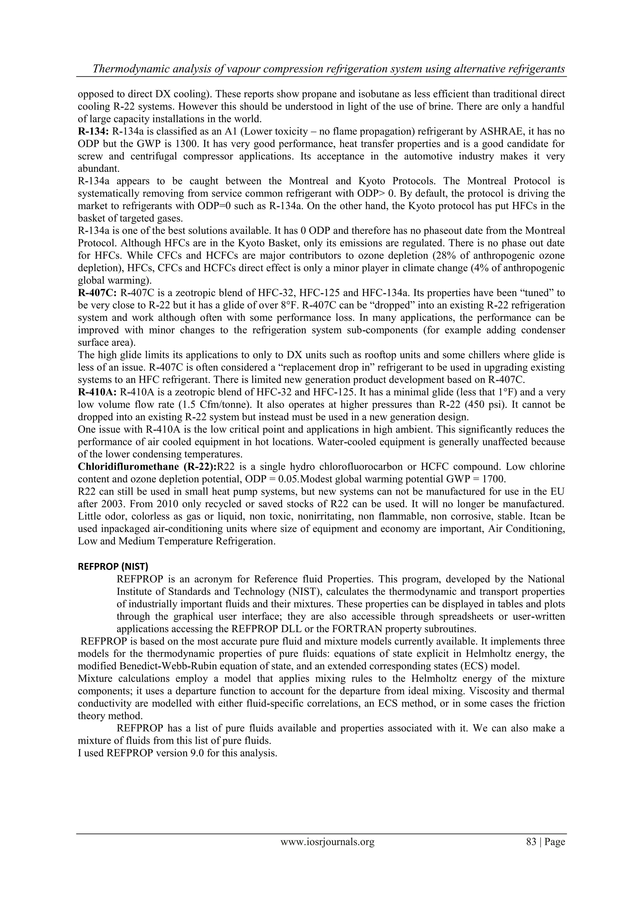 Thermodynamic analysis of vapour compression refrigeration system using alternative refrigerants
opposed to direct DX cooling). These reports show propane and isobutane as less efficient than traditional direct
cooling R-22 systems. However this should be understood in light of the use of brine. There are only a handful
of large capacity installations in the world.
R-134: R-134a is classified as an A1 (Lower toxicity – no flame propagation) refrigerant by ASHRAE, it has no
ODP but the GWP is 1300. It has very good performance, heat transfer properties and is a good candidate for
screw and centrifugal compressor applications. Its acceptance in the automotive industry makes it very
abundant.
R-134a appears to be caught between the Montreal and Kyoto Protocols. The Montreal Protocol is
systematically removing from service common refrigerant with ODP> 0. By default, the protocol is driving the
market to refrigerants with ODP=0 such as R-134a. On the other hand, the Kyoto protocol has put HFCs in the
basket of targeted gases.
R-134a is one of the best solutions available. It has 0 ODP and therefore has no phaseout date from the Montreal
Protocol. Although HFCs are in the Kyoto Basket, only its emissions are regulated. There is no phase out date
for HFCs. While CFCs and HCFCs are major contributors to ozone depletion (28% of anthropogenic ozone
depletion), HFCs, CFCs and HCFCs direct effect is only a minor player in climate change (4% of anthropogenic
global warming).
R-407C: R-407C is a zeotropic blend of HFC-32, HFC-125 and HFC-134a. Its properties have been “tuned” to
be very close to R-22 but it has a glide of over 8°F. R-407C can be “dropped” into an existing R-22 refrigeration
system and work although often with some performance loss. In many applications, the performance can be
improved with minor changes to the refrigeration system sub-components (for example adding condenser
surface area).
The high glide limits its applications to only to DX units such as rooftop units and some chillers where glide is
less of an issue. R-407C is often considered a “replacement drop in” refrigerant to be used in upgrading existing
systems to an HFC refrigerant. There is limited new generation product development based on R-407C.
R-410A: R-410A is a zeotropic blend of HFC-32 and HFC-125. It has a minimal glide (less that 1°F) and a very
low volume flow rate (1.5 Cfm/tonne). It also operates at higher pressures than R-22 (450 psi). It cannot be
dropped into an existing R-22 system but instead must be used in a new generation design.
One issue with R-410A is the low critical point and applications in high ambient. This significantly reduces the
performance of air cooled equipment in hot locations. Water-cooled equipment is generally unaffected because
of the lower condensing temperatures.
Chloridifluromethane (R-22):R22 is a single hydro chlorofluorocarbon or HCFC compound. Low chlorine
content and ozone depletion potential, ODP = 0.05.Modest global warming potential GWP = 1700.
R22 can still be used in small heat pump systems, but new systems can not be manufactured for use in the EU
after 2003. From 2010 only recycled or saved stocks of R22 can be used. It will no longer be manufactured.
Little odor, colorless as gas or liquid, non toxic, nonirritating, non flammable, non corrosive, stable. Itcan be
used inpackaged air-conditioning units where size of equipment and economy are important, Air Conditioning,
Low and Medium Temperature Refrigeration.
REFPROP (NIST)
REFPROP is an acronym for Reference fluid Properties. This program, developed by the National
Institute of Standards and Technology (NIST), calculates the thermodynamic and transport properties
of industrially important fluids and their mixtures. These properties can be displayed in tables and plots
through the graphical user interface; they are also accessible through spreadsheets or user-written
applications accessing the REFPROP DLL or the FORTRAN property subroutines.
REFPROP is based on the most accurate pure fluid and mixture models currently available. It implements three
models for the thermodynamic properties of pure fluids: equations of state explicit in Helmholtz energy, the
modified Benedict-Webb-Rubin equation of state, and an extended corresponding states (ECS) model.
Mixture calculations employ a model that applies mixing rules to the Helmholtz energy of the mixture
components; it uses a departure function to account for the departure from ideal mixing. Viscosity and thermal
conductivity are modelled with either fluid-specific correlations, an ECS method, or in some cases the friction
theory method.
REFPROP has a list of pure fluids available and properties associated with it. We can also make a
mixture of fluids from this list of pure fluids.
I used REFPROP version 9.0 for this analysis.

www.iosrjournals.org

83 | Page

 