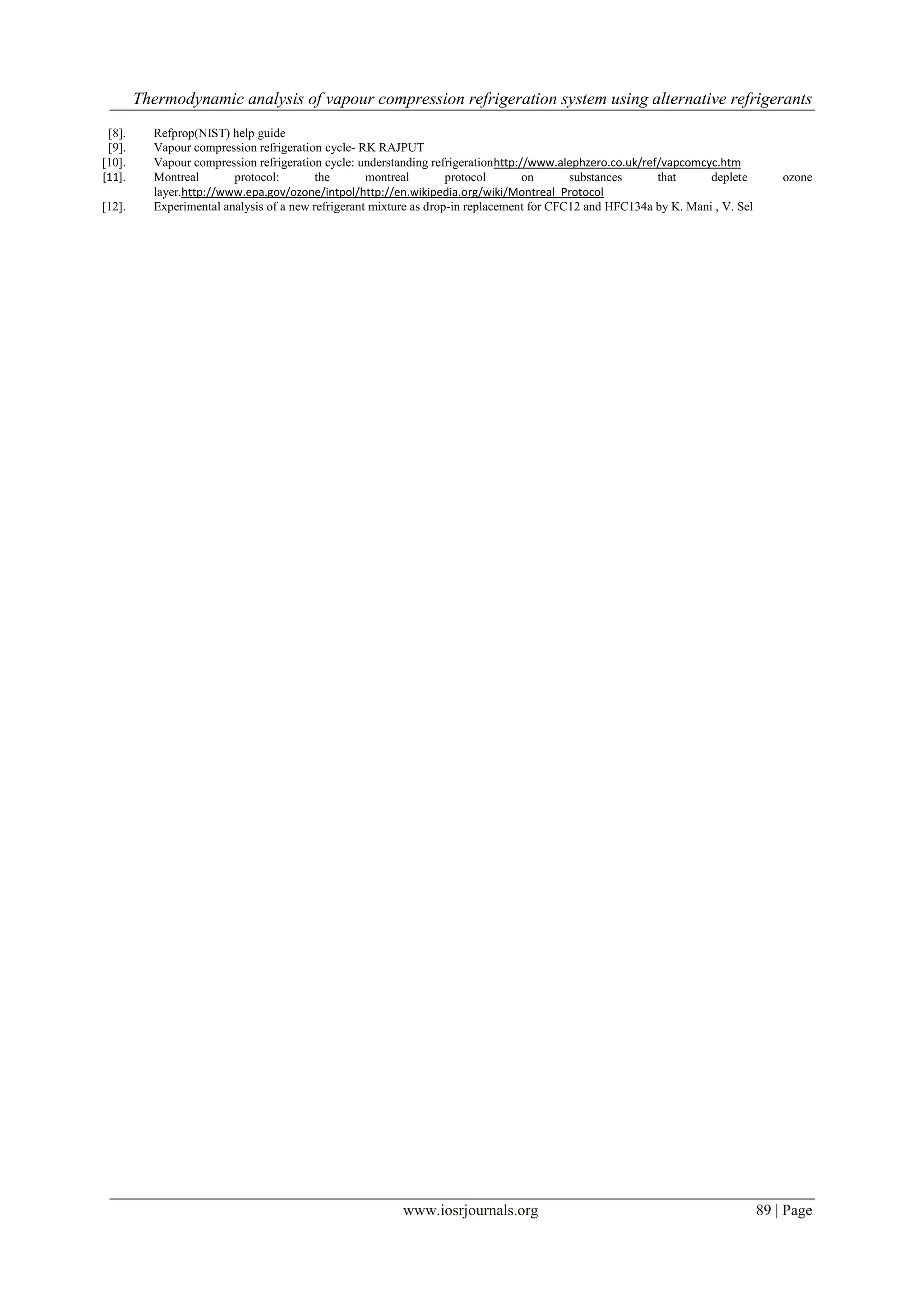 Thermodynamic analysis of vapour compression refrigeration system using alternative refrigerants
[8].
[9].
[10].
[11].
[12].

Refprop(NIST) help guide
Vapour compression refrigeration cycle- RK RAJPUT
Vapour compression refrigeration cycle: understanding refrigerationhttp://www.alephzero.co.uk/ref/vapcomcyc.htm
Montreal
protocol:
the
montreal
protocol
on
substances
that
deplete
layer.http://www.epa.gov/ozone/intpol/http://en.wikipedia.org/wiki/Montreal_Protocol
Experimental analysis of a new refrigerant mixture as drop-in replacement for CFC12 and HFC134a by K. Mani , V. Sel

www.iosrjournals.org

ozone

89 | Page

 