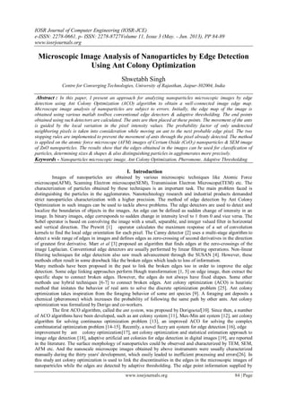 IOSR Journal of Computer Engineering (IOSR-JCE)
e-ISSN: 2278-0661, p- ISSN: 2278-8727Volume 11, Issue 3 (May. - Jun. 2013), PP 84-89
www.iosrjournals.org
www.iosrjournals.org 84 | Page
Microscopic Image Analysis of Nanoparticles by Edge Detection
Using Ant Colony Optimization
Shwetabh Singh
Centre for Converging Technologies, University of Rajasthan, Jaipur-302004, India
Abstract : In this paper, I present an approach for analyzing nanoparticles microscopic images by edge
detection using Ant Colony Optimization (ACO) algorithm to obtain a well-connected image edge map.
Microscope image analysis of nanoparticles are subject to errors. Initially, the edge map of the image is
obtained using various matlab toolbox conventional edge detectors & adaptive thresholding. The end points
obtained using such detectors are calculated. The ants are then placed at these points. The movement of the ants
is guided by the local variation in the pixel intensity values. The probability factor of only undetected
neighboring pixels is taken into consideration while moving an ant to the next probable edge pixel. The two
stopping rules are implemented to prevent the movement of ants through the pixel already detected. The method
is applied on the atomic force microscope (AFM) images of Cerium Oxide (CeO2) nanoparticles & SEM image
of ZnO nanoparticles. The results show that the edges obtained in the images can be used for classification of
particles, determining sizes & shapes & also distinguishing particles in agglomerates more precisely.
Keywords - Nanoparticles microscopic image, Ant Colony Optimization, Pheromone, Adaptive Thresholding
I. Introduction
Images of nanoparticles are obtained by various microscopic techniques like Atomic Force
microscope(AFM), Scanning Electron microscope(SEM), Transmission Electron Microscope(TEM) etc. The
characterization of particles obtained by these techniques is an important task. The main problem faced is
distinguishing the particles in the agglomerates. Nanotechnology research and industrial products demanded
strict nanoparticles characterization with a higher precision. The method of edge detection by Ant Colony
Optimization in such images can be used to tackle above problems. The edge detectors are used to detect and
localize the boundaries of objects in the images. An edge can be defined as sudden change of intensity in an
image. In binary images, edge corresponds to sudden change in intensity level to 1 from 0 and vice versa. The
Sobel operator is based on convolving the image with a small, separable, and integer valued filter in horizontal
and vertical direction. The Prewitt [1] operator calculates the maximum response of a set of convolution
kernels to find the local edge orientation for each pixel. The Canny detector [2] uses a multi-stage algorithm to
detect a wide range of edges in images and defines edges as zero-crossing of second derivatives in the direction
of greatest first derivative. Marr et al [3] proposed an algorithm that finds edges at the zero-crossings of the
image Laplacian. Conventional edge detectors are usually performed by linear filtering operations. Non-linear
filtering techniques for edge detection also saw much advancement through the SUSAN [4]. However, these
methods often result in some drawback like the broken edges which leads to loss of information.
Many methods have been proposed in the past to link the broken edges too in order to improve the edge
detection. Some edge linking approaches perform Hough transformation [1, 5] on edge image, then extract the
specific shape to connect broken edges. However, the edges do not always have fixed shapes. Some other
methods use hybrid techniques [6-7] to connect broken edges. Ant colony optimization (ACO) is heuristic
method that imitates the behavior of real ants to solve the discrete optimization problem [25]. Ant colony
optimization takes inspiration from the foraging behavior of some ant species [9]. A foraging ant deposits a
chemical (pheromone) which increases the probability of following the same path by other ants. Ant colony
optimization was formalized by Dorigo and co-workers.
The first ACO algorithm, called the ant system, was proposed by Dorigoetal[10]. Since then, a number
of ACO algorithms have been developed, such as ant colony system [11], Max-Min ant system [12], ant colony
algorithm for solving continuous optimization problem [13], an improved ACO for solving the complex
combinatorial optimization problem [14-15]. Recently, a novel fuzzy ant system for edge detection [16], edge
improvement by ant colony optimization[17], ant colony optimization and statistical estimation approach to
image edge detection [18], adaptive artificial ant colonies for edge detection in digital images [19], are reported
in the literature. The surface morphology of nanoparticles could be observed and characterized by TEM, SEM,
AFM etc. And the nanoscale microscope images obtained by above instruments were usually characterized
manually during the thirty years' development, which easily leaded to inefficient processing and errors[26]. In
this study ant colony optimization is used to link the discontinuities in the edges in the microscopic images of
nanopartricles while the edges are detected by adaptive thresholding. The edge point information supplied by
 
