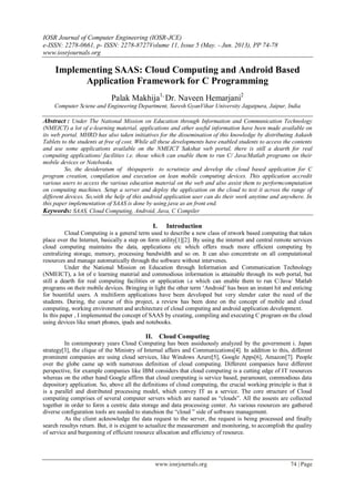 IOSR Journal of Computer Engineering (IOSR-JCE)
e-ISSN: 2278-0661, p- ISSN: 2278-8727Volume 11, Issue 5 (May. - Jun. 2013), PP 74-78
www.iosrjournals.org
www.iosrjournals.org 74 | Page
Implementing SAAS: Cloud Computing and Android Based
Application Framework for C Programming
Palak Makhija1,
Dr. Naveen Hemarjani2
Computer Sciene and Engineering Department, Suresh GyanVihar University Jagatpura, Jaipur, India
Abstract : Under The National Mission on Education through Information and Communication Technology
(NMEICT) a lot of e-learning material, applications and other useful information have been made available on
its web portal. MHRD has also taken initiatives for the dissemination of this knowledge by distributing Aakash
Tablets to the students at free of cost. While all these developments have enabled students to access the contents
and use some applications available on the NMEICT Sakshat web portal, there is still a dearth for real
computing applications/ facilities i.e. those which can enable them to run C/ Java/Matlab programs on their
mobile devices or Notebooks.
So, the desideratum of thispaperis to scrutinize and develop the cloud based application for C
program creation, compilation and execution on lean mobile computing devices. This application accredit
various users to access the various education material on the web and also assist them to performcomputation
on computing machines. Setup a server and deploy the application on the cloud to test it across the range of
different devices. So,with the help of this android application user can do their work anytime and anywhere. In
this paper implementation of SAAS is done by using java as an front end.
Keywords: SAAS, Cloud Computing, Android, Java, C Compiler
I. Introduction
Cloud Computing is a general term used to describe a new class of ntwork based computing that takes
place over the Internet, basically a step on form utility[1][2]. By using the internet and central remote services
cloud computing maintains the data, applications etc which offers much more efficient computing by
centralizing storage, memory, processing bandwidth and so on. It can also concentrate on all computational
resources and manage automatically through the software without intervenes.
Under the National Mission on Education through Information and Communication Technology
(NMEICT), a lot of e learning material and commodious information is attainable through its web portal, but
still a dearth for real computing facilities or application i.e which can enable them to run C/Java/ Matlab
programs on their mobile devices. Bringing in light the other term „Android‟ has been an instant hit and enticing
for bountiful users. A multiform applications have been developed but very slender cater the need of the
students. During, the course of this project, a review has been done on the concept of mobile and cloud
computing, working environment and architecture of cloud computing and android application development.
In this paper , I implemented the concept of SAAS by creating, compiling and executing C program on the cloud
using devices like smart phones, ipads and notebooks.
II. Cloud Computing
In contemporary years Cloud Computing has been assiduously analyzed by the government i. Japan
strategy[3], the clique of the Ministry of Internal affairs and Communications[4]. In addition to this, different
prominent companies are using cloud services, like Windows Azure[5], Google Apps[6], Amazon[7]. People
over the globe came up with numerous definition of cloud computing. Different companies have different
perspective, for example companies like IBM considers that cloud computing is a cutting edge of IT resources
whereas on the other hand Google affirm that cloud computing is service based, paramount, commodious data
depository application. So, above all the definitions of cloud computing, the crucial working principle is that it
is a parallel and distributed processing model, which convey IT as a service. The core structure of Cloud
computing comprises of several computer servers which are named as “clouds”. All the assests are collected
together in order to form a centric data storage and data processing center. As various resources are gathered
diverse configuration tools are needed to stanchion the “cloud ” side of software management.
As the client acknowledge the data request to the server, the request is being processed and finally
search resultys return. But, it is exigent to actualize the measurement and monitoring, to accomplish the quality
of service and burgeoning of efficient resource allocation and efficiency of resource.
 