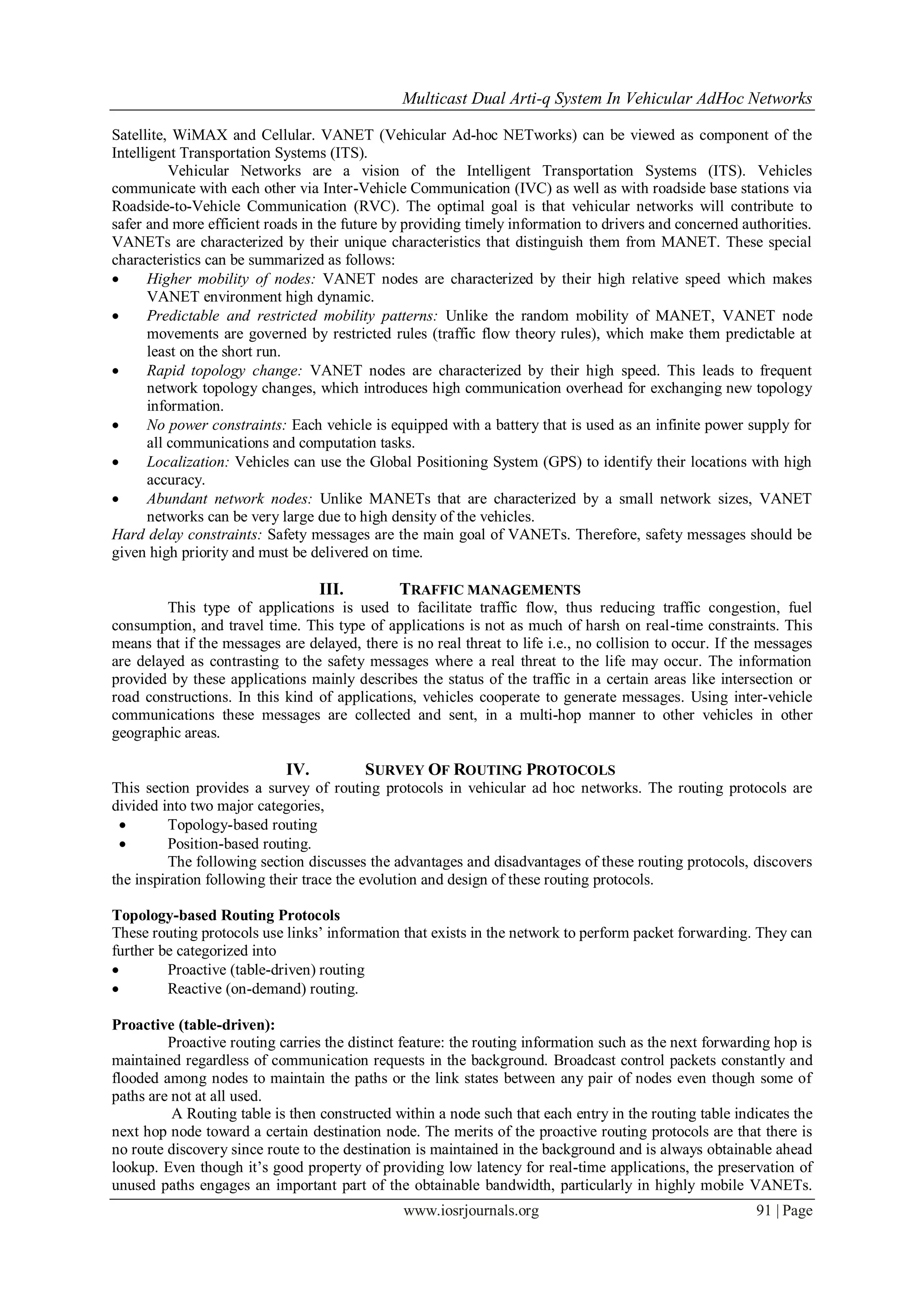 Multicast Dual Arti-q System In Vehicular AdHoc Networks
www.iosrjournals.org 91 | Page
Satellite, WiMAX and Cellular. VANET (Vehicular Ad-hoc NETworks) can be viewed as component of the
Intelligent Transportation Systems (ITS).
Vehicular Networks are a vision of the Intelligent Transportation Systems (ITS). Vehicles
communicate with each other via Inter-Vehicle Communication (IVC) as well as with roadside base stations via
Roadside-to-Vehicle Communication (RVC). The optimal goal is that vehicular networks will contribute to
safer and more efficient roads in the future by providing timely information to drivers and concerned authorities.
VANETs are characterized by their unique characteristics that distinguish them from MANET. These special
characteristics can be summarized as follows:
 Higher mobility of nodes: VANET nodes are characterized by their high relative speed which makes
VANET environment high dynamic.
 Predictable and restricted mobility patterns: Unlike the random mobility of MANET, VANET node
movements are governed by restricted rules (traffic flow theory rules), which make them predictable at
least on the short run.
 Rapid topology change: VANET nodes are characterized by their high speed. This leads to frequent
network topology changes, which introduces high communication overhead for exchanging new topology
information.
 No power constraints: Each vehicle is equipped with a battery that is used as an infinite power supply for
all communications and computation tasks.
 Localization: Vehicles can use the Global Positioning System (GPS) to identify their locations with high
accuracy.
 Abundant network nodes: Unlike MANETs that are characterized by a small network sizes, VANET
networks can be very large due to high density of the vehicles.
Hard delay constraints: Safety messages are the main goal of VANETs. Therefore, safety messages should be
given high priority and must be delivered on time.
III. TRAFFIC MANAGEMENTS
This type of applications is used to facilitate traffic flow, thus reducing traffic congestion, fuel
consumption, and travel time. This type of applications is not as much of harsh on real-time constraints. This
means that if the messages are delayed, there is no real threat to life i.e., no collision to occur. If the messages
are delayed as contrasting to the safety messages where a real threat to the life may occur. The information
provided by these applications mainly describes the status of the traffic in a certain areas like intersection or
road constructions. In this kind of applications, vehicles cooperate to generate messages. Using inter-vehicle
communications these messages are collected and sent, in a multi-hop manner to other vehicles in other
geographic areas.
IV. SURVEY OF ROUTING PROTOCOLS
This section provides a survey of routing protocols in vehicular ad hoc networks. The routing protocols are
divided into two major categories,
 Topology-based routing
 Position-based routing.
The following section discusses the advantages and disadvantages of these routing protocols, discovers
the inspiration following their trace the evolution and design of these routing protocols.
Topology-based Routing Protocols
These routing protocols use links‟ information that exists in the network to perform packet forwarding. They can
further be categorized into
 Proactive (table-driven) routing
 Reactive (on-demand) routing.
Proactive (table-driven):
Proactive routing carries the distinct feature: the routing information such as the next forwarding hop is
maintained regardless of communication requests in the background. Broadcast control packets constantly and
flooded among nodes to maintain the paths or the link states between any pair of nodes even though some of
paths are not at all used.
A Routing table is then constructed within a node such that each entry in the routing table indicates the
next hop node toward a certain destination node. The merits of the proactive routing protocols are that there is
no route discovery since route to the destination is maintained in the background and is always obtainable ahead
lookup. Even though it‟s good property of providing low latency for real-time applications, the preservation of
unused paths engages an important part of the obtainable bandwidth, particularly in highly mobile VANETs.
 