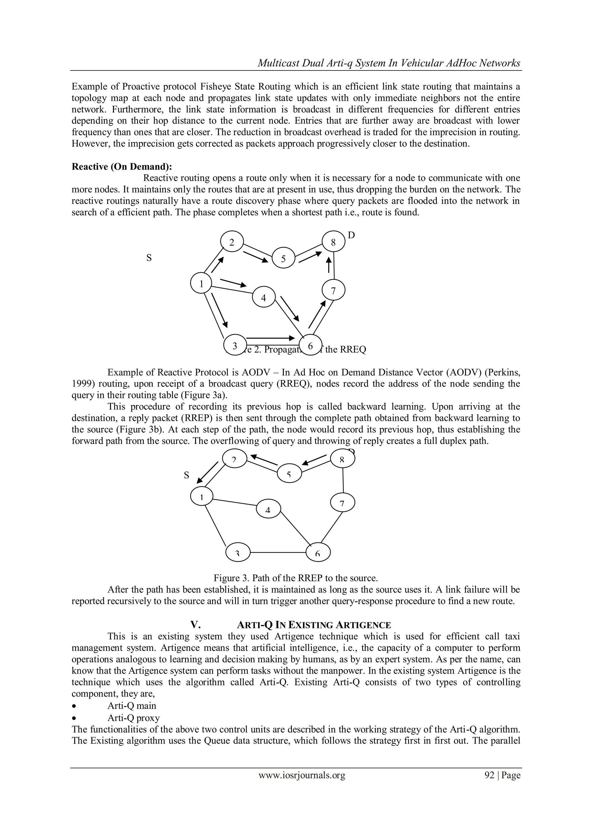 Multicast Dual Arti-q System In Vehicular AdHoc Networks
www.iosrjournals.org 92 | Page
Example of Proactive protocol Fisheye State Routing which is an efficient link state routing that maintains a
topology map at each node and propagates link state updates with only immediate neighbors not the entire
network. Furthermore, the link state information is broadcast in different frequencies for different entries
depending on their hop distance to the current node. Entries that are further away are broadcast with lower
frequency than ones that are closer. The reduction in broadcast overhead is traded for the imprecision in routing.
However, the imprecision gets corrected as packets approach progressively closer to the destination.
Reactive (On Demand):
Reactive routing opens a route only when it is necessary for a node to communicate with one
more nodes. It maintains only the routes that are at present in use, thus dropping the burden on the network. The
reactive routings naturally have a route discovery phase where query packets are flooded into the network in
search of a efficient path. The phase completes when a shortest path i.e., route is found.
D
S
Figure 2. Propagation of the RREQ
Example of Reactive Protocol is AODV – In Ad Hoc on Demand Distance Vector (AODV) (Perkins,
1999) routing, upon receipt of a broadcast query (RREQ), nodes record the address of the node sending the
query in their routing table (Figure 3a).
This procedure of recording its previous hop is called backward learning. Upon arriving at the
destination, a reply packet (RREP) is then sent through the complete path obtained from backward learning to
the source (Figure 3b). At each step of the path, the node would record its previous hop, thus establishing the
forward path from the source. The overflowing of query and throwing of reply creates a full duplex path.
D
S
Figure 3. Path of the RREP to the source.
After the path has been established, it is maintained as long as the source uses it. A link failure will be
reported recursively to the source and will in turn trigger another query-response procedure to find a new route.
V. ARTI-Q IN EXISTING ARTIGENCE
This is an existing system they used Artigence technique which is used for efficient call taxi
management system. Artigence means that artificial intelligence, i.e., the capacity of a computer to perform
operations analogous to learning and decision making by humans, as by an expert system. As per the name, can
know that the Artigence system can perform tasks without the manpower. In the existing system Artigence is the
technique which uses the algorithm called Arti-Q. Existing Arti-Q consists of two types of controlling
component, they are,
 Arti-Q main
 Arti-Q proxy
The functionalities of the above two control units are described in the working strategy of the Arti-Q algorithm.
The Existing algorithm uses the Queue data structure, which follows the strategy first in first out. The parallel
1
2
5
8
7
63
4
1
2
5
8
7
63
4
 