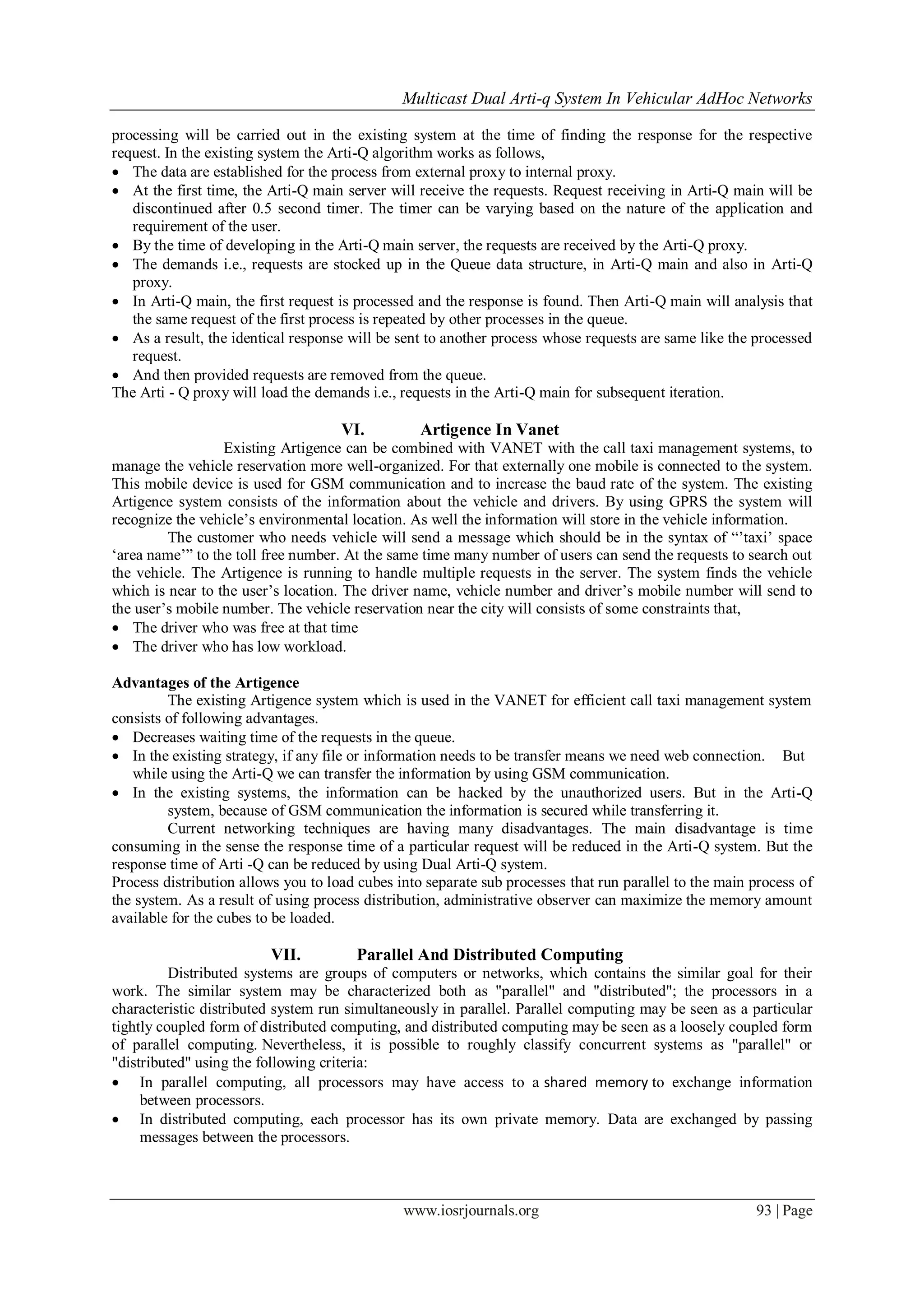 Multicast Dual Arti-q System In Vehicular AdHoc Networks
www.iosrjournals.org 93 | Page
processing will be carried out in the existing system at the time of finding the response for the respective
request. In the existing system the Arti-Q algorithm works as follows,
 The data are established for the process from external proxy to internal proxy.
 At the first time, the Arti-Q main server will receive the requests. Request receiving in Arti-Q main will be
discontinued after 0.5 second timer. The timer can be varying based on the nature of the application and
requirement of the user.
 By the time of developing in the Arti-Q main server, the requests are received by the Arti-Q proxy.
 The demands i.e., requests are stocked up in the Queue data structure, in Arti-Q main and also in Arti-Q
proxy.
 In Arti-Q main, the first request is processed and the response is found. Then Arti-Q main will analysis that
the same request of the first process is repeated by other processes in the queue.
 As a result, the identical response will be sent to another process whose requests are same like the processed
request.
 And then provided requests are removed from the queue.
The Arti - Q proxy will load the demands i.e., requests in the Arti-Q main for subsequent iteration.
VI. Artigence In Vanet
Existing Artigence can be combined with VANET with the call taxi management systems, to
manage the vehicle reservation more well-organized. For that externally one mobile is connected to the system.
This mobile device is used for GSM communication and to increase the baud rate of the system. The existing
Artigence system consists of the information about the vehicle and drivers. By using GPRS the system will
recognize the vehicle‟s environmental location. As well the information will store in the vehicle information.
The customer who needs vehicle will send a message which should be in the syntax of “‟taxi‟ space
„area name‟” to the toll free number. At the same time many number of users can send the requests to search out
the vehicle. The Artigence is running to handle multiple requests in the server. The system finds the vehicle
which is near to the user‟s location. The driver name, vehicle number and driver‟s mobile number will send to
the user‟s mobile number. The vehicle reservation near the city will consists of some constraints that,
 The driver who was free at that time
 The driver who has low workload.
Advantages of the Artigence
The existing Artigence system which is used in the VANET for efficient call taxi management system
consists of following advantages.
 Decreases waiting time of the requests in the queue.
 In the existing strategy, if any file or information needs to be transfer means we need web connection. But
while using the Arti-Q we can transfer the information by using GSM communication.
 In the existing systems, the information can be hacked by the unauthorized users. But in the Arti-Q
system, because of GSM communication the information is secured while transferring it.
Current networking techniques are having many disadvantages. The main disadvantage is time
consuming in the sense the response time of a particular request will be reduced in the Arti-Q system. But the
response time of Arti -Q can be reduced by using Dual Arti-Q system.
Process distribution allows you to load cubes into separate sub processes that run parallel to the main process of
the system. As a result of using process distribution, administrative observer can maximize the memory amount
available for the cubes to be loaded.
VII. Parallel And Distributed Computing
Distributed systems are groups of computers or networks, which contains the similar goal for their
work. The similar system may be characterized both as "parallel" and "distributed"; the processors in a
characteristic distributed system run simultaneously in parallel. Parallel computing may be seen as a particular
tightly coupled form of distributed computing, and distributed computing may be seen as a loosely coupled form
of parallel computing. Nevertheless, it is possible to roughly classify concurrent systems as "parallel" or
"distributed" using the following criteria:
 In parallel computing, all processors may have access to a shared memory to exchange information
between processors.
 In distributed computing, each processor has its own private memory. Data are exchanged by passing
messages between the processors.
 