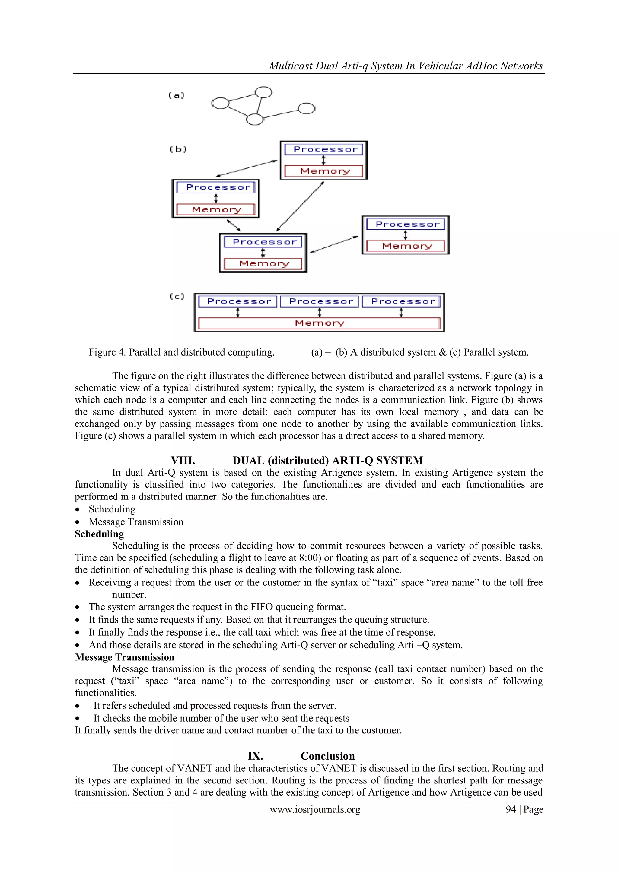 Multicast Dual Arti-q System In Vehicular AdHoc Networks
www.iosrjournals.org 94 | Page
Figure 4. Parallel and distributed computing. (a) – (b) A distributed system & (c) Parallel system.
The figure on the right illustrates the difference between distributed and parallel systems. Figure (a) is a
schematic view of a typical distributed system; typically, the system is characterized as a network topology in
which each node is a computer and each line connecting the nodes is a communication link. Figure (b) shows
the same distributed system in more detail: each computer has its own local memory , and data can be
exchanged only by passing messages from one node to another by using the available communication links.
Figure (c) shows a parallel system in which each processor has a direct access to a shared memory.
VIII. DUAL (distributed) ARTI-Q SYSTEM
In dual Arti-Q system is based on the existing Artigence system. In existing Artigence system the
functionality is classified into two categories. The functionalities are divided and each functionalities are
performed in a distributed manner. So the functionalities are,
 Scheduling
 Message Transmission
Scheduling
Scheduling is the process of deciding how to commit resources between a variety of possible tasks.
Time can be specified (scheduling a flight to leave at 8:00) or floating as part of a sequence of events. Based on
the definition of scheduling this phase is dealing with the following task alone.
 Receiving a request from the user or the customer in the syntax of “taxi” space “area name” to the toll free
number.
 The system arranges the request in the FIFO queueing format.
 It finds the same requests if any. Based on that it rearranges the queuing structure.
 It finally finds the response i.e., the call taxi which was free at the time of response.
 And those details are stored in the scheduling Arti-Q server or scheduling Arti –Q system.
Message Transmission
Message transmission is the process of sending the response (call taxi contact number) based on the
request (“taxi” space “area name”) to the corresponding user or customer. So it consists of following
functionalities,
 It refers scheduled and processed requests from the server.
 It checks the mobile number of the user who sent the requests
It finally sends the driver name and contact number of the taxi to the customer.
IX. Conclusion
The concept of VANET and the characteristics of VANET is discussed in the first section. Routing and
its types are explained in the second section. Routing is the process of finding the shortest path for message
transmission. Section 3 and 4 are dealing with the existing concept of Artigence and how Artigence can be used
 
