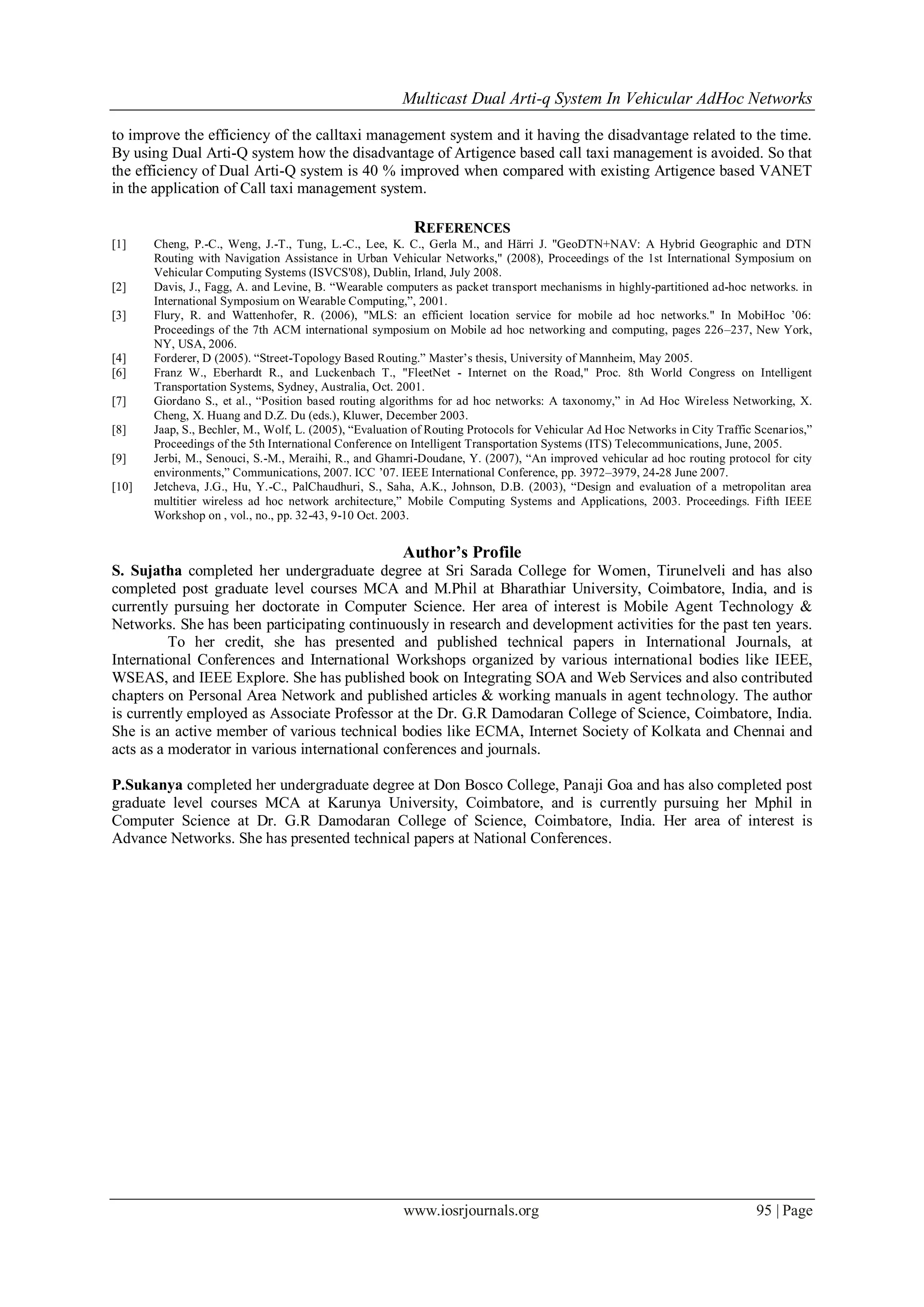 Multicast Dual Arti-q System In Vehicular AdHoc Networks
www.iosrjournals.org 95 | Page
to improve the efficiency of the calltaxi management system and it having the disadvantage related to the time.
By using Dual Arti-Q system how the disadvantage of Artigence based call taxi management is avoided. So that
the efficiency of Dual Arti-Q system is 40 % improved when compared with existing Artigence based VANET
in the application of Call taxi management system.
REFERENCES
[1] Cheng, P.-C., Weng, J.-T., Tung, L.-C., Lee, K. C., Gerla M., and Härri J. "GeoDTN+NAV: A Hybrid Geographic and DTN
Routing with Navigation Assistance in Urban Vehicular Networks," (2008), Proceedings of the 1st International Symposium on
Vehicular Computing Systems (ISVCS'08), Dublin, Irland, July 2008.
[2] Davis, J., Fagg, A. and Levine, B. “Wearable computers as packet transport mechanisms in highly-partitioned ad-hoc networks. in
International Symposium on Wearable Computing,”, 2001.
[3] Flury, R. and Wattenhofer, R. (2006), "MLS: an efficient location service for mobile ad hoc networks." In MobiHoc ‟06:
Proceedings of the 7th ACM international symposium on Mobile ad hoc networking and computing, pages 226–237, New York,
NY, USA, 2006.
[4] Forderer, D (2005). “Street-Topology Based Routing.” Master‟s thesis, University of Mannheim, May 2005.
[6] Franz W., Eberhardt R., and Luckenbach T., "FleetNet - Internet on the Road," Proc. 8th World Congress on Intelligent
Transportation Systems, Sydney, Australia, Oct. 2001.
[7] Giordano S., et al., “Position based routing algorithms for ad hoc networks: A taxonomy,” in Ad Hoc Wireless Networking, X.
Cheng, X. Huang and D.Z. Du (eds.), Kluwer, December 2003.
[8] Jaap, S., Bechler, M., Wolf, L. (2005), “Evaluation of Routing Protocols for Vehicular Ad Hoc Networks in City Traffic Scenarios,”
Proceedings of the 5th International Conference on Intelligent Transportation Systems (ITS) Telecommunications, June, 2005.
[9] Jerbi, M., Senouci, S.-M., Meraihi, R., and Ghamri-Doudane, Y. (2007), “An improved vehicular ad hoc routing protocol for city
environments,” Communications, 2007. ICC ‟07. IEEE International Conference, pp. 3972–3979, 24-28 June 2007.
[10] Jetcheva, J.G., Hu, Y.-C., PalChaudhuri, S., Saha, A.K., Johnson, D.B. (2003), “Design and evaluation of a metropolitan area
multitier wireless ad hoc network architecture,” Mobile Computing Systems and Applications, 2003. Proceedings. Fifth IEEE
Workshop on , vol., no., pp. 32-43, 9-10 Oct. 2003.
Author’s Profile
S. Sujatha completed her undergraduate degree at Sri Sarada College for Women, Tirunelveli and has also
completed post graduate level courses MCA and M.Phil at Bharathiar University, Coimbatore, India, and is
currently pursuing her doctorate in Computer Science. Her area of interest is Mobile Agent Technology &
Networks. She has been participating continuously in research and development activities for the past ten years.
To her credit, she has presented and published technical papers in International Journals, at
International Conferences and International Workshops organized by various international bodies like IEEE,
WSEAS, and IEEE Explore. She has published book on Integrating SOA and Web Services and also contributed
chapters on Personal Area Network and published articles & working manuals in agent technology. The author
is currently employed as Associate Professor at the Dr. G.R Damodaran College of Science, Coimbatore, India.
She is an active member of various technical bodies like ECMA, Internet Society of Kolkata and Chennai and
acts as a moderator in various international conferences and journals.
P.Sukanya completed her undergraduate degree at Don Bosco College, Panaji Goa and has also completed post
graduate level courses MCA at Karunya University, Coimbatore, and is currently pursuing her Mphil in
Computer Science at Dr. G.R Damodaran College of Science, Coimbatore, India. Her area of interest is
Advance Networks. She has presented technical papers at National Conferences.
 