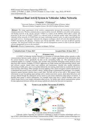 IOSR Journal of Computer Engineering (IOSR-JCE)
e-ISSN: 2278-0661, p- ISSN: 2278-8727Volume 12, Issue 3 (Jul. - Aug. 2013), PP 90-95
www.iosrjournals.org
www.iosrjournals.org 90 | Page
Multicast Dual Arti-Q System in Vehicular Adhoc Networks
S.Sujatha1
, P.Sukanya2
1
(Associate Professor, Computer Science, Dr.G.R.D College of Science, India)
2
(Research Scholar, Computer Science, Dr.G.R.D College of Science, India)
Abstract: The rising requirements of the wireless communication increase the researches in the wireless
communication area. Wireless communication is used in Ad hoc network. MANET is one of the self organizing,
self healing network in the Ad hoc network. VANET is a subset of the MANET which offers console and
protection to the users of VANET. VANET is a collected works of vehicular mobile nodes which figures the
vehicular Ad hoc networks. In VANET there are many confronting wanted to solve, in order to provide efficient
and stable services. Existing paper represents the Artigence techniques which will solve the challenges in the
VANET and improve the efficiency. Artigence uses Arti-Q algorithm, which is one type of efficient queuing
technique. The Arti-Q and VANET are using in the call taxi management systems in order to provide efficient
call taxi management service to the customers.
Keywords– Wireless Communication, Artigence techniques, Call taxi.
I. INTRODUCTION
A VANET or Vehicular Ad-Hoc Network is a formation of Vehicular Mobile ad-hoc network, to offer
communications between nearby vehicles. In VANET, there is a regular requirement of the information about
the current location, routes, specifically for data on the surrounding traffic, etc. This information can be
combined together in a number of groups. This includes many dissimilar belongings mostly based on sensor
data from other vehicles. Examples of VANET application are brake caution sent from preceding vehicle, track
and collision caution, details about road condition and maintenance, detailed area weather prediction,
forewarning of traffic jams, care to an accident behind the next turning, detail about an accident for the rescue
team and many other things. Other examples are local updating of the vehicle navigation systems information or
a subordinate that assists to chase a friend‟s vehicle. Another group is infotainment for passengers. For example,
interactive games between vehicles close to each other. The kids will be in love with it. Next group is local
information as next free parking space perhaps with a vehicle reservation system, detail about fuel prices and
services offered through the subsequent service station or just tourist information about places of interest. A
possible other group is vehicle maintenance. For example online help from a vehicle mechanic when your
vehicle breaks down or just simply information about service. No further inter-vehicle communication system
for data replacement between vehicles and among roadside and vehicles has been put into operation.
II. VEHICULAR AD HOC NETWORK (VANET).
Fig 1.Vehicular Ad hoc NETwork (VANET).
Vehicular Ad-hoc Networks are expected to implement a variety of wireless technologies such as a
type of WiFi called Dedicated Short Range Communications (DSRC). Other candidate wireless technologies are
Submitted date 15 June 2013 Accepted Date: 20 June 2013
 