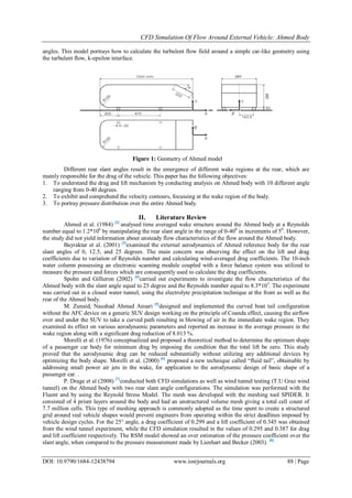 CFD Simulation Of Flow Around External Vehicle: Ahmed Body
DOI: 10.9790/1684-12438794 www.iosrjournals.org 88 | Page
angles. This model portrays how to calculate the turbulent flow field around a simple car-like geometry using
the turbulent flow, k-epsilon interface.
Different rear slant angles result in the emergence of different wake regions at the rear, which are
mainly responsible for the drag of the vehicle. This paper has the following objectives:
1. To understand the drag and lift mechanism by conducting analysis on Ahmed body with 10 different angle
ranging from 0-40 degrees.
2. To exhibit and comprehend the velocity contours, focussing at the wake region of the body.
3. To portray pressure distribution over the entire Ahmed body.
II. Literature Review
Ahmed et al. (1984) [2]
analysed time averaged wake structure around the Ahmed body at a Reynolds
number equal to 1.2*106
by manipulating the rear slant angle in the range of 0-400
in increments of 50
. However,
the study did not yield information about unsteady flow characteristics of the flow around the Ahmed body.
Bayraktar et al. (2001) [3]
examined the external aerodynamics of Ahmed reference body for the rear
slant angles of 0, 12.5, and 25 degrees. The main concern was observing the effect on the lift and drag
coefficients due to variation of Reynolds number and calculating wind-averaged drag coefficients. The 10-inch
water column possessing an electronic scanning module coupled with a force balance system was utilized to
measure the pressure and forces which are consequently used to calculate the drag coefficients.
Spohn and Gillieron (2002) [4]
carried out experiments to investigate the flow characteristics of the
Ahmed body with the slant angle equal to 25 degree and the Reynolds number equal to 8.3*103
. The experiment
was carried out in a closed water tunnel, using the electrolyte precipitation technique at the front as well as the
rear of the Ahmed body.
M. Zunaid, Naushad Ahmad Ansari [5]
designed and implemented the curved boat tail configuration
without the AFC device on a generic SUV design working on the principle of Coanda effect, causing the airflow
over and under the SUV to take a curved path resulting in blowing of air in the immediate wake region. They
examined its effect on various aerodynamic parameters and reported an increase in the average pressure in the
wake region along with a significant drag reduction of 8.013 %.
Morelli et al. (1976) conceptualized and proposed a theoretical method to determine the optimum shape
of a passenger car body for minimum drag by imposing the condition that the total lift be zero. This study
proved that the aerodynamic drag can be reduced substantially without utilizing any additional devices by
optimizing the body shape. Morelli et al. (2000) [6]
proposed a new technique called “fluid tail”, obtainable by
addressing small power air jets in the wake, for application to the aerodynamic design of basic shape of a
passenger car. .
P. Drage et al (2008) [7]
conducted both CFD simulations as well as wind tunnel testing (T.U Graz wind
tunnel) on the Ahmed body with two rear slant angle configurations. The simulation was performed with the
Fluent and by using the Reynold Stress Model. The mesh was developed with the meshing tool SPIDER. It
consisted of 4 prism layers around the body and had an unstructured volume mesh giving a total cell count of
7.7 million cells. This type of meshing approach is commonly adopted as the time spent to create a structured
grid around real vehicle shapes would prevent engineers from operating within the strict deadlines imposed by
vehicle design cycles. For the 25° angle, a drag coefficient of 0.299 and a lift coefficient of 0.345 was obtained
from the wind tunnel experiment, while the CFD simulation resulted in the values of 0.295 and 0.387 for drag
and lift coefficient respectively. The RSM model showed an over estimation of the pressure coefficient over the
slant angle, when compared to the pressure measurement made by Lienhart and Becker (2003). [8]
Figure 1: Geometry of Ahmed model
 