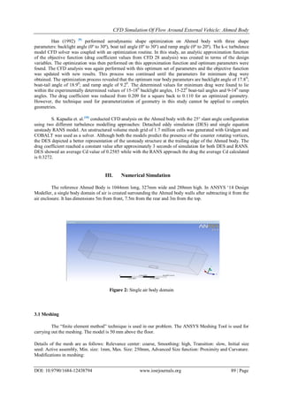 CFD Simulation Of Flow Around External Vehicle: Ahmed Body
DOI: 10.9790/1684-12438794 www.iosrjournals.org 89 | Page
Han (1992) [9]
performed aerodynamic shape optimization on Ahmed body with three shape
parameters: backlight angle (0º to 30º), boat tail angle (0º to 30º) and ramp angle (0º to 20º). The k-ε turbulence
model CFD solver was coupled with an optimization routine. In this study, an analytic approximation function
of the objective function (drag coefficient values from CFD 28 analysis) was created in terms of the design
variables. The optimization was then performed on this approximation function and optimum parameters were
found. The CFD analysis was again performed with this optimum set of parameters and the objective function
was updated with new results. This process was continued until the parameters for minimum drag were
obtained. The optimization process revealed that the optimum rear body parameters are backlight angle of 17.80
;
boat-tail angle of 18.90
; and ramp angle of 9.20
. The determined values for minimum drag were found to lie
within the experimentally determined values of 15-180
backlight angles, 15-220
boat-tail angles and 9-140
ramp
angles. The drag coefficient was reduced from 0.209 for a square back to 0.110 for an optimized geometry.
However, the technique used for parameterization of geometry in this study cannot be applied to complex
geometries.
S. Kapadia et. al.[10]
conducted CFD analysis on the Ahmed body with the 25° slant angle configuration
using two different turbulence modelling approaches: Detached eddy simulation (DES) and single equation
unsteady RANS model. An unstructured volume mesh grid of 1.7 million cells was generated with Gridgen and
COBALT was used as a solver. Although both the models predict the presence of the counter rotating vortices,
the DES depicted a better representation of the unsteady structure at the trailing edge of the Ahmed body. The
drag coefficient reached a constant value after approximately 3 seconds of simulation for both DES and RANS.
DES showed an average Cd value of 0.2585 while with the RANS approach the drag the average Cd calculated
is 0.3272.
III. Numerical Simulation
The reference Ahmed Body is 1044mm long, 327mm wide and 288mm high. In ANSYS „14 Design
Modeller, a single body domain of air is created surrounding the Ahmed body walls after subtracting it from the
air enclosure. It has dimensions 5m from front, 7.5m from the rear and 3m from the top.
Figure 2: Single air body domain
3.1 Meshing
The “finite element method” technique is used in our problem. The ANSYS Meshing Tool is used for
carrying out the meshing. The model is 50 mm above the floor.
Details of the mesh are as follows: Relevance center: coarse, Smoothing: high, Transition: slow, Initial size
seed: Active assembly, Min. size: 1mm, Max. Size: 250mm, Advanced Size function: Proximity and Curvature.
Modifications in meshing:
 