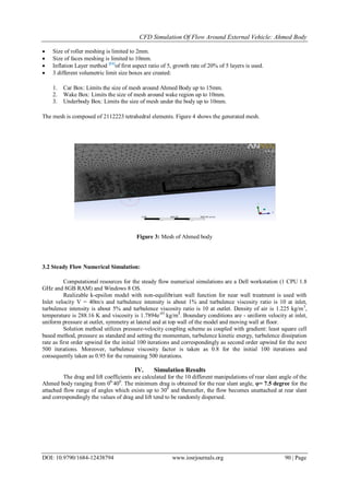 CFD Simulation Of Flow Around External Vehicle: Ahmed Body
DOI: 10.9790/1684-12438794 www.iosrjournals.org 90 | Page
 Size of roller meshing is limited to 2mm.
 Size of faces meshing is limited to 10mm.
 Inflation Layer method [11]
of first aspect ratio of 5, growth rate of 20% of 5 layers is used.
 3 different volumetric limit size boxes are created:
1. Car Box: Limits the size of mesh around Ahmed Body up to 15mm.
2. Wake Box: Limits the size of mesh around wake region up to 10mm.
3. Underbody Box: Limits the size of mesh under the body up to 10mm.
The mesh is composed of 2112223 tetrahedral elements. Figure 4 shows the generated mesh.
Figure 3: Mesh of Ahmed body
3.2 Steady Flow Numerical Simulation:
Computational resources for the steady flow numerical simulations are a Dell workstation (1 CPU 1.8
GHz and 8GB RAM) and Windows 8 OS.
Realizable k-epsilon model with non-equilibrium wall function for near wall treatment is used with
Inlet velocity V = 40m/s and turbulence intensity is about 1% and turbulence viscosity ratio is 10 at inlet,
turbulence intensity is about 5% and turbulence viscosity ratio is 10 at outlet. Density of air is 1.225 kg/m3
,
temperature is 288.16 K and viscosity is 1.7894e-05
kg/m4
. Boundary conditions are - uniform velocity at inlet,
uniform pressure at outlet, symmetry at lateral and at top wall of the model and moving wall at floor.
Solution method utilizes pressure-velocity coupling scheme as coupled with gradient: least square cell
based method, pressure as standard and setting the momentum, turbulence kinetic energy, turbulence dissipation
rate as first order upwind for the initial 100 iterations and correspondingly as second order upwind for the next
500 iterations. Moreover, turbulence viscosity factor is taken as 0.8 for the initial 100 iterations and
consequently taken as 0.95 for the remaining 500 iterations.
IV. Simulation Results
The drag and lift coefficients are calculated for the 10 different manipulations of rear slant angle of the
Ahmed body ranging from 00-
400
. The minimum drag is obtained for the rear slant angle, φ= 7.5 degree for the
attached flow range of angles which exists up to 300
and thereafter, the flow becomes unattached at rear slant
and correspondingly the values of drag and lift tend to be randomly dispersed.
 