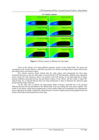 CFD Simulation Of Flow Around External Vehicle: Ahmed Body
DOI: 10.9790/1684-12438794 www.iosrjournals.org 92 | Page
4.1 Velocity contours
Figure 5: Velocity Contours at different rear slant angles
Gives us the velocity of air along different geometry sections of the Ahmed body. The green area
corresponds to the velocity 40m/sec, while blue area show low velocity and high pressure region and red area
gives high velocity low pressure region.
The velocity contours clearly indicate that the wake region, and consequently the form drag,
continually decreases as the rear slant angle is increased from 0-300
and thereafter, boundary layer separation
occurs on the rear slant. However, there is an increase in lift with increase in rear slant angle due to larger
pressure difference generated between top and bottom surfaces of the vehicle, and this results in larger lift-
induced drag. So, a trade-off between these two drag mechanisms is done to determine the optimum angle
giving minimum drag coefficient.
As the wake area is reduced, the drag-causing eddies (vortices), generated due to the pressure
difference between the top and bottom of the Ahmed body at the rear trailing end, come closer together. This
results in less kinetic energy being dissipated due to these smaller eddies and consequently less compensation
power required by the engine to propel the vehicle forward. It results in higher pressure being applied at the rear
surface of the body and consequently less form drag.
 