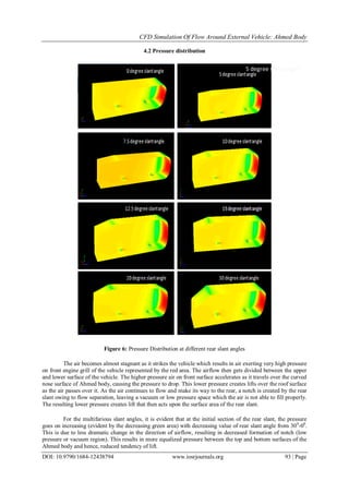 CFD Simulation Of Flow Around External Vehicle: Ahmed Body
DOI: 10.9790/1684-12438794 www.iosrjournals.org 93 | Page
4.2 Pressure distribution
Figure 6: Pressure Distribution at different rear slant angles
The air becomes almost stagnant as it strikes the vehicle which results in air exerting very high pressure
on front engine grill of the vehicle represented by the red area. The airflow then gets divided between the upper
and lower surface of the vehicle. The higher pressure air on front surface accelerates as it travels over the curved
nose surface of Ahmed body, causing the pressure to drop. This lower pressure creates lifts over the roof surface
as the air passes over it. As the air continues to flow and make its way to the rear, a notch is created by the rear
slant owing to flow separation, leaving a vacuum or low pressure space which the air is not able to fill properly.
The resulting lower pressure creates lift that then acts upon the surface area of the rear slant.
For the multifarious slant angles, it is evident that at the initial section of the rear slant, the pressure
goes on increasing (evident by the decreasing green area) with decreasing value of rear slant angle from 300
-00
.
This is due to less dramatic change in the direction of airflow, resulting in decreased formation of notch (low
pressure or vacuum region). This results in more equalized pressure between the top and bottom surfaces of the
Ahmed body and hence, reduced tendency of lift.
5 degree slant angle
 