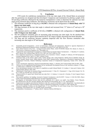 CFD Simulation Of Flow Around External Vehicle: Ahmed Body
DOI: 10.9790/1684-12438794 www.iosrjournals.org 94 | Page
V. Conclusion
CFD results for multifarious manipulations of the rear slant angle of the Ahmed Body are presented
after the geometries are designed and then developed. Comparison and examination by plotting a graph of the
lift and drag coefficients obtained for the numerous manipulations is done to determine the optimum rear slant
angle giving minimum drag coefficient. The following conclusions can be drawn from the results:
1. The minimum coefficient of drag (Cd) of 0.2346 is obtained with configuration of Ahmed Body with 7.5
degree rear slant angle.
2. The drag increases as the rear slant angle is reduced and increased from 7.50
down to 00
and up to 300
respectively.
3. The minimum positive coefficient of lift (Cl) of 0.0292 is obtained with configuration of Ahmed Body
with 7.5 degree rear slant angle.
4. The lift coefficient constantly goes on increasing with increasing rear slant angle, for the attached flow
range and it follows an almost linear trend for the 00
-200
range of angles, becoming non-linear thereafter.
5. The drag and lift coefficient becomes randomly dispersed after the flow becomes unattached after
increasing rear slant angle to 300
and beyond.
References
[1]. „Sustainable ground transportation – review of technologies, challenges and opportunities‟, Ramesh K. Agarwal, Department of
Mechanical Engineering & Materials Science, Washington University in St. Louis, MO 63130, USA.
[2]. „Some Salient Features of the Time – Averaged Ground Vehicle Wake‟, (SAE-TP-840300) Ahmed, S.R., Ramm, G., Faitin, G.,
1984. Society of Automotive Engineers, Inc., Warrendale, PA.
[3]. „Experimental and Computational Investigation of Ahmed Body for Ground Vehicle Aerodynamics‟, I. Bayraktar, D. Landman,
and O. Baysal, SAE Technical Paper 2001-01-2742, 2001, doi:10.4271/2001-01-2742.
[4]. „Flow Separations Generated by a Simplified Geometry of an Automotive Vehicle‟, A.Spohn, P. Gillieron, IUTAM Symposium:
Unsteady Separated Flows, April 8-12, 2002, Toulouse, France.
[5]. „Numerical Study of the Generic Sports Utility Vehicle Design with a Drag Reduction Add-On Device‟,Shubham Singh, M.
Zunaid, Naushad Ahmad Ansari, Shikha Bahirani, Sumit Dhall, Sandeep Kumar, Department of Mechanical Engineering, Delhi
Technological University, Hindawi Publishing Corporation Journal of Computational Engineering Volume 2014, Article ID
785294.
[6]. „A New Aerodynamic Approach to Advanced Automobile Basic Shapes‟, A. Morelli, SAE Technical Paper 2001-01-0491, 2001.
[7]. „Efficient Use of Computational Fluid Dynamics for the Aerodynamic Development Process in the Automotive Industry‟, P. Drage,
A. Grabiel and G. Lindbichler, AIAA 2008-6735.
[8]. „Flow and turbulence structures in the wake of a simplified car model (Ahmed Model)‟, H. Lienhart, C. Soots and S. Becker, SAE
Technical Paper 2003-01- 0656, 2003.
[9]. „Optimization of bluff body for minimum Drag in ground proximity‟, T. Han, D. C. Hammond, C. J. Sagi, AIAA Journal, Vol. 30,
No. 4 (1992), pp. 882-889, doi: 10.2514/3.11005.
[10]. „Characterization of a square back Ahmed body near wake flow‟, A. Lahayea, A. Leroya & A. Kourtaa, 21`eme Congress Francis
de M´ecanique.
[11]. „Best practice guidelines for handling Automotive External Aerodynamics with FLUENT‟, Version 1.2 (Feb 9th 2005), Marco
Lanfrit, Fluent Deutschland GmbH Birkenweg 14a 64295 Darmstadt/Germany.
[12]. „Investigation of relationship between drag and lift coefficients for a generic car model‟, Ivan Dobrev, Fawaz Massouh,
BULTRANS-2014, Sep 2014, Sozopol, Bulgaria. BULTRANS 2014 Proceedings, pp.171-174. <Hal-01082895>
[13]. „Experimental investigation and numerical simulation of the flow around an automotive model: Ahmed body‟, Ivan Korkischko &
Julio Romano Meneghini, 19th International Congress of Mechanical Engineering, November 5-9, 2007, Brasília, DF.
[14]. „Numerical modeling of airflow over the Ahmed body’, Y. Liu, Alfred Moser Air and Climate Group, Swiss Federal Institute of
Technology, ETH-Zentrum WET A1, CH-8092 Zurich, Switzerland.
[15]. „Fundamental of Aerodynamics‟, 5th
edition, John D. Anderson, McGraw-Hill Book Co.
 