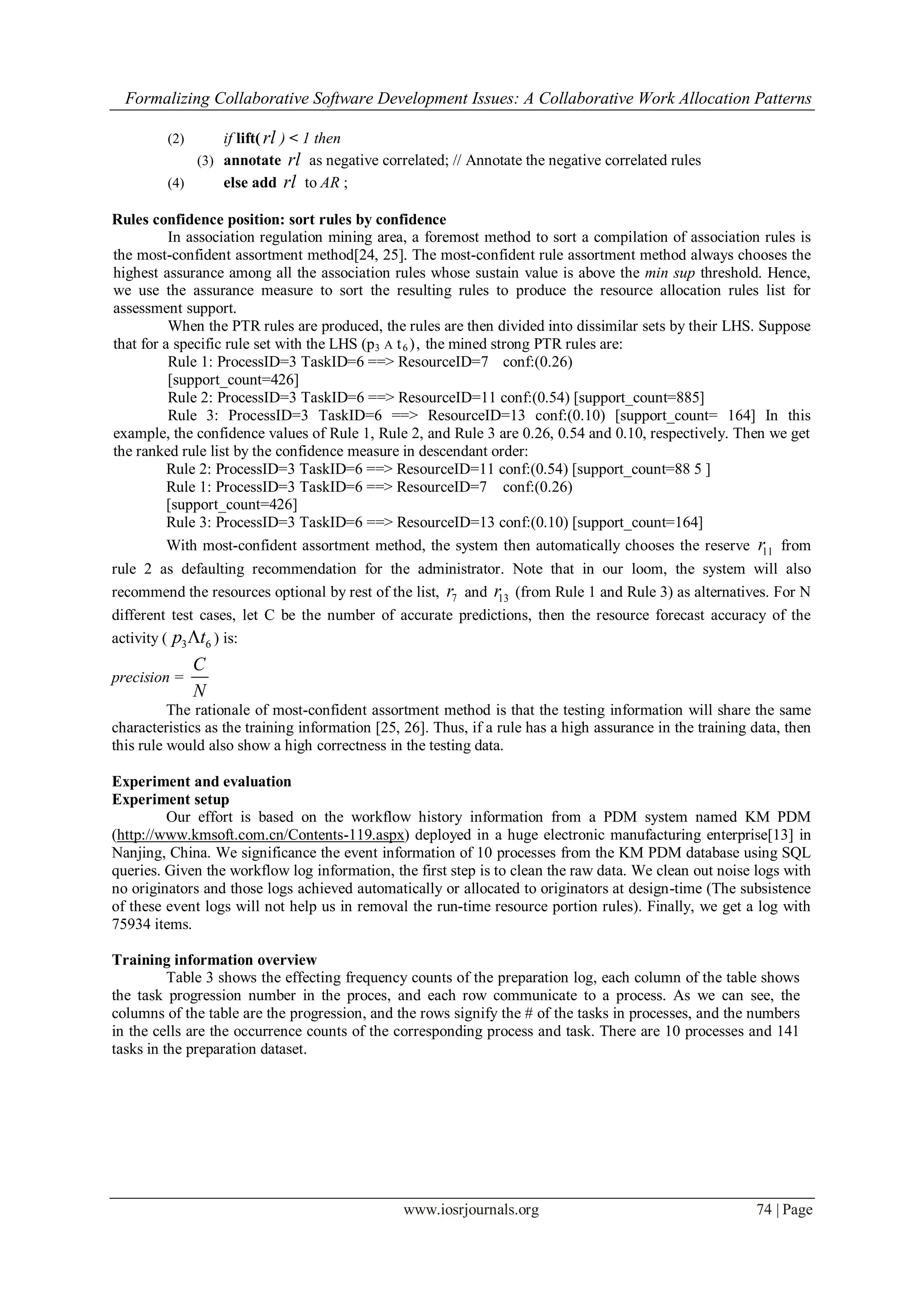 Formalizing Collaborative Software Development Issues: A Collaborative Work Allocation Patterns
www.iosrjournals.org 74 | Page
(2) if lift( rl ) < 1 then
(3) annotate rl as negative correlated; // Annotate the negative correlated rules
(4) else add rl to AR ;
Rules confidence position: sort rules by confidence
In association regulation mining area, a foremost method to sort a compilation of association rules is
the most-confident assortment method[24, 25]. The most-confident rule assortment method always chooses the
highest assurance among all the association rules whose sustain value is above the min sup threshold. Hence,
we use the assurance measure to sort the resulting rules to produce the resource allocation rules list for
assessment support.
When the PTR rules are produced, the rules are then divided into dissimilar sets by their LHS. Suppose
that for a specific rule set with the LHS (p3 A t6 ), the mined strong PTR rules are:
Rule 1: ProcessID=3 TaskID=6 ==> ResourceID=7 conf:(0.26)
[support_count=426]
Rule 2: ProcessID=3 TaskID=6 ==> ResourceID=11 conf:(0.54) [support_count=885]
Rule 3: ProcessID=3 TaskID=6 ==> ResourceID=13 conf:(0.10) [support_count= 164] In this
example, the confidence values of Rule 1, Rule 2, and Rule 3 are 0.26, 0.54 and 0.10, respectively. Then we get
the ranked rule list by the confidence measure in descendant order:
Rule 2: ProcessID=3 TaskID=6 ==> ResourceID=11 conf:(0.54) [support_count=88 5 ]
Rule 1: ProcessID=3 TaskID=6 ==> ResourceID=7 conf:(0.26)
[support_count=426]
Rule 3: ProcessID=3 TaskID=6 ==> ResourceID=13 conf:(0.10) [support_count=164]
With most-confident assortment method, the system then automatically chooses the reserve 11r from
rule 2 as defaulting recommendation for the administrator. Note that in our loom, the system will also
recommend the resources optional by rest of the list, 7r and 13r (from Rule 1 and Rule 3) as alternatives. For N
different test cases, let C be the number of accurate predictions, then the resource forecast accuracy of the
activity ( 3 6p t ) is:
precision =
C
N
The rationale of most-confident assortment method is that the testing information will share the same
characteristics as the training information [25, 26]. Thus, if a rule has a high assurance in the training data, then
this rule would also show a high correctness in the testing data.
Experiment and evaluation
Experiment setup
Our effort is based on the workflow history information from a PDM system named KM PDM
(http://www.kmsoft.com.cn/Contents-119.aspx) deployed in a huge electronic manufacturing enterprise[13] in
Nanjing, China. We significance the event information of 10 processes from the KM PDM database using SQL
queries. Given the workflow log information, the first step is to clean the raw data. We clean out noise logs with
no originators and those logs achieved automatically or allocated to originators at design-time (The subsistence
of these event logs will not help us in removal the run-time resource portion rules). Finally, we get a log with
75934 items.
Training information overview
Table 3 shows the effecting frequency counts of the preparation log, each column of the table shows
the task progression number in the proces, and each row communicate to a process. As we can see, the
columns of the table are the progression, and the rows signify the # of the tasks in processes, and the numbers
in the cells are the occurrence counts of the corresponding process and task. There are 10 processes and 141
tasks in the preparation dataset.
 