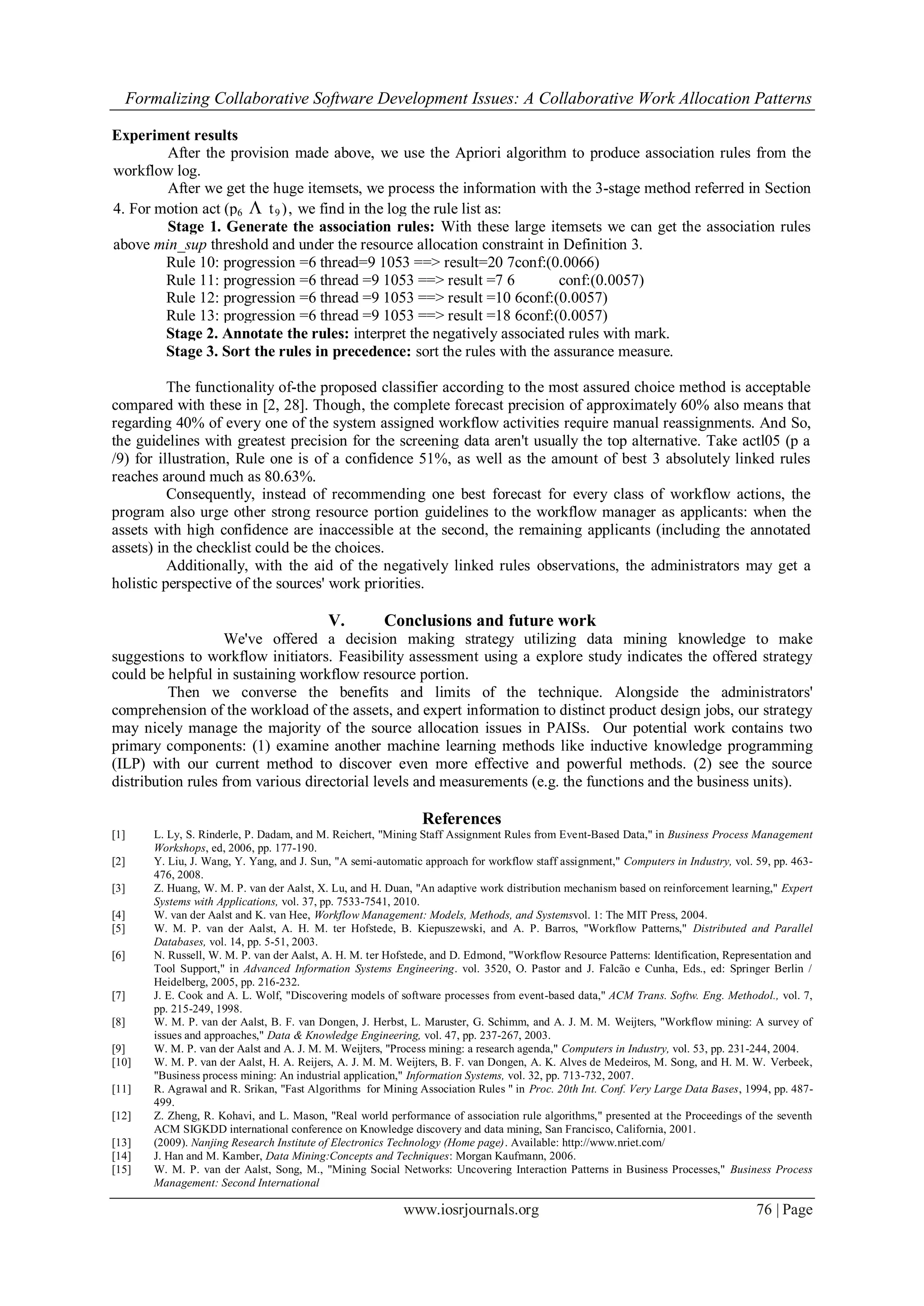 Formalizing Collaborative Software Development Issues: A Collaborative Work Allocation Patterns
www.iosrjournals.org 76 | Page
Experiment results
After the provision made above, we use the Apriori algorithm to produce association rules from the
workflow log.
After we get the huge itemsets, we process the information with the 3-stage method referred in Section
4. For motion act (p6  t9 ), we find in the log the rule list as:
Stage 1. Generate the association rules: With these large itemsets we can get the association rules
above min_sup threshold and under the resource allocation constraint in Definition 3.
Rule 10: progression =6 thread=9 1053 ==> result=20 7conf:(0.0066)
Rule 11: progression =6 thread =9 1053 ==> result =7 6 conf:(0.0057)
Rule 12: progression =6 thread =9 1053 ==> result =10 6conf:(0.0057)
Rule 13: progression =6 thread =9 1053 ==> result =18 6conf:(0.0057)
Stage 2. Annotate the rules: interpret the negatively associated rules with mark.
Stage 3. Sort the rules in precedence: sort the rules with the assurance measure.
The functionality of-the proposed classifier according to the most assured choice method is acceptable
compared with these in [2, 28]. Though, the complete forecast precision of approximately 60% also means that
regarding 40% of every one of the system assigned workflow activities require manual reassignments. And So,
the guidelines with greatest precision for the screening data aren't usually the top alternative. Take actl05 (p a
/9) for illustration, Rule one is of a confidence 51%, as well as the amount of best 3 absolutely linked rules
reaches around much as 80.63%.
Consequently, instead of recommending one best forecast for every class of workflow actions, the
program also urge other strong resource portion guidelines to the workflow manager as applicants: when the
assets with high confidence are inaccessible at the second, the remaining applicants (including the annotated
assets) in the checklist could be the choices.
Additionally, with the aid of the negatively linked rules observations, the administrators may get a
holistic perspective of the sources' work priorities.
V. Conclusions and future work
We've offered a decision making strategy utilizing data mining knowledge to make
suggestions to workflow initiators. Feasibility assessment using a explore study indicates the offered strategy
could be helpful in sustaining workflow resource portion.
Then we converse the benefits and limits of the technique. Alongside the administrators'
comprehension of the workload of the assets, and expert information to distinct product design jobs, our strategy
may nicely manage the majority of the source allocation issues in PAISs. Our potential work contains two
primary components: (1) examine another machine learning methods like inductive knowledge programming
(ILP) with our current method to discover even more effective and powerful methods. (2) see the source
distribution rules from various directorial levels and measurements (e.g. the functions and the business units).
References
[1] L. Ly, S. Rinderle, P. Dadam, and M. Reichert, "Mining Staff Assignment Rules from Event-Based Data," in Business Process Management
Workshops, ed, 2006, pp. 177-190.
[2] Y. Liu, J. Wang, Y. Yang, and J. Sun, "A semi-automatic approach for workflow staff assignment," Computers in Industry, vol. 59, pp. 463-
476, 2008.
[3] Z. Huang, W. M. P. van der Aalst, X. Lu, and H. Duan, "An adaptive work distribution mechanism based on reinforcement learning," Expert
Systems with Applications, vol. 37, pp. 7533-7541, 2010.
[4] W. van der Aalst and K. van Hee, Workflow Management: Models, Methods, and Systemsvol. 1: The MIT Press, 2004.
[5] W. M. P. van der Aalst, A. H. M. ter Hofstede, B. Kiepuszewski, and A. P. Barros, "Workflow Patterns," Distributed and Parallel
Databases, vol. 14, pp. 5-51, 2003.
[6] N. Russell, W. M. P. van der Aalst, A. H. M. ter Hofstede, and D. Edmond, "Workflow Resource Patterns: Identification, Representation and
Tool Support," in Advanced Information Systems Engineering. vol. 3520, O. Pastor and J. Falcão e Cunha, Eds., ed: Springer Berlin /
Heidelberg, 2005, pp. 216-232.
[7] J. E. Cook and A. L. Wolf, "Discovering models of software processes from event-based data," ACM Trans. Softw. Eng. Methodol., vol. 7,
pp. 215-249, 1998.
[8] W. M. P. van der Aalst, B. F. van Dongen, J. Herbst, L. Maruster, G. Schimm, and A. J. M. M. Weijters, "Workflow mining: A survey of
issues and approaches," Data & Knowledge Engineering, vol. 47, pp. 237-267, 2003.
[9] W. M. P. van der Aalst and A. J. M. M. Weijters, "Process mining: a research agenda," Computers in Industry, vol. 53, pp. 231-244, 2004.
[10] W. M. P. van der Aalst, H. A. Reijers, A. J. M. M. Weijters, B. F. van Dongen, A. K. Alves de Medeiros, M. Song, and H. M. W. Verbeek,
"Business process mining: An industrial application," Information Systems, vol. 32, pp. 713-732, 2007.
[11] R. Agrawal and R. Srikan, "Fast Algorithms for Mining Association Rules " in Proc. 20th Int. Conf. Very Large Data Bases, 1994, pp. 487-
499.
[12] Z. Zheng, R. Kohavi, and L. Mason, "Real world performance of association rule algorithms," presented at the Proceedings of the seventh
ACM SIGKDD international conference on Knowledge discovery and data mining, San Francisco, California, 2001.
[13] (2009). Nanjing Research Institute of Electronics Technology (Home page). Available: http://www.nriet.com/
[14] J. Han and M. Kamber, Data Mining:Concepts and Techniques: Morgan Kaufmann, 2006.
[15] W. M. P. van der Aalst, Song, M., "Mining Social Networks: Uncovering Interaction Patterns in Business Processes," Business Process
Management: Second International
 
