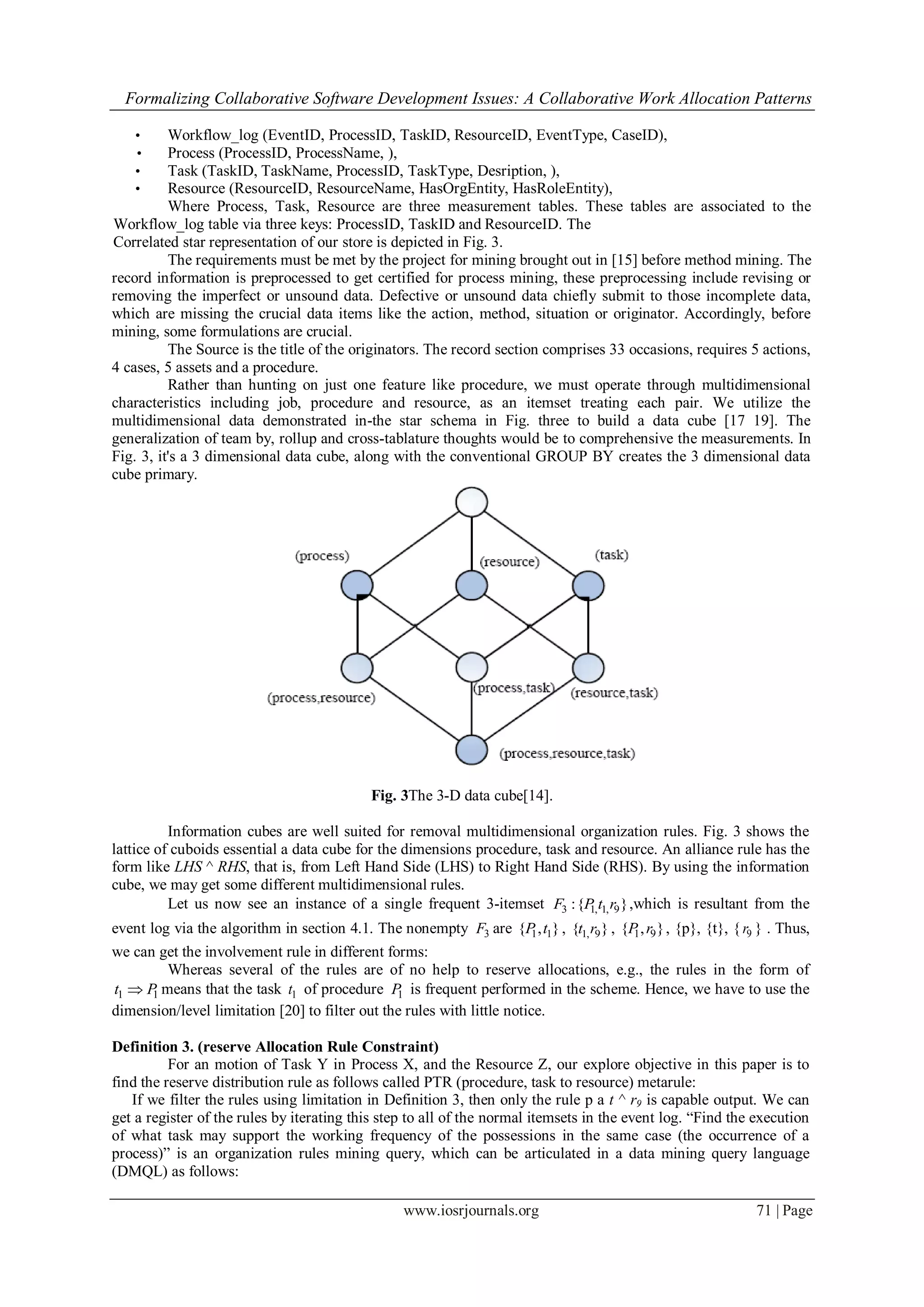 Formalizing Collaborative Software Development Issues: A Collaborative Work Allocation Patterns
www.iosrjournals.org 71 | Page
• Workflow_log (EventID, ProcessID, TaskID, ResourceID, EventType, CaseID),
• Process (ProcessID, ProcessName, ),
• Task (TaskID, TaskName, ProcessID, TaskType, Desription, ),
• Resource (ResourceID, ResourceName, HasOrgEntity, HasRoleEntity),
Where Process, Task, Resource are three measurement tables. These tables are associated to the
Workflow_log table via three keys: ProcessID, TaskID and ResourceID. The
Correlated star representation of our store is depicted in Fig. 3.
The requirements must be met by the project for mining brought out in [15] before method mining. The
record information is preprocessed to get certified for process mining, these preprocessing include revising or
removing the imperfect or unsound data. Defective or unsound data chiefly submit to those incomplete data,
which are missing the crucial data items like the action, method, situation or originator. Accordingly, before
mining, some formulations are crucial.
The Source is the title of the originators. The record section comprises 33 occasions, requires 5 actions,
4 cases, 5 assets and a procedure.
Rather than hunting on just one feature like procedure, we must operate through multidimensional
characteristics including job, procedure and resource, as an itemset treating each pair. We utilize the
multidimensional data demonstrated in-the star schema in Fig. three to build a data cube [17 19]. The
generalization of team by, rollup and cross-tablature thoughts would be to comprehensive the measurements. In
Fig. 3, it's a 3 dimensional data cube, along with the conventional GROUP BY creates the 3 dimensional data
cube primary.
Fig. 3The 3-D data cube[14].
Information cubes are well suited for removal multidimensional organization rules. Fig. 3 shows the
lattice of cuboids essential a data cube for the dimensions procedure, task and resource. An alliance rule has the
form like LHS ^ RHS, that is, from Left Hand Side (LHS) to Right Hand Side (RHS). By using the information
cube, we may get some different multidimensional rules.
Let us now see an instance of a single frequent 3-itemset 3 1, 1, 9:{ }F P t r ,which is resultant from the
event log via the algorithm in section 4.1. The nonempty 3F are 1 1{ , }P t , 1, 9{ }t r , 1 9{ , }P r , {p}, {t}, { 9r } . Thus,
we can get the involvement rule in different forms:
Whereas several of the rules are of no help to reserve allocations, e.g., the rules in the form of
1 1t P means that the task 1t of procedure 1P is frequent performed in the scheme. Hence, we have to use the
dimension/level limitation [20] to filter out the rules with little notice.
Definition 3. (reserve Allocation Rule Constraint)
For an motion of Task Y in Process X, and the Resource Z, our explore objective in this paper is to
find the reserve distribution rule as follows called PTR (procedure, task to resource) metarule:
If we filter the rules using limitation in Definition 3, then only the rule p a t ^ r9 is capable output. We can
get a register of the rules by iterating this step to all of the normal itemsets in the event log. “Find the execution
of what task may support the working frequency of the possessions in the same case (the occurrence of a
process)” is an organization rules mining query, which can be articulated in a data mining query language
(DMQL) as follows:
 