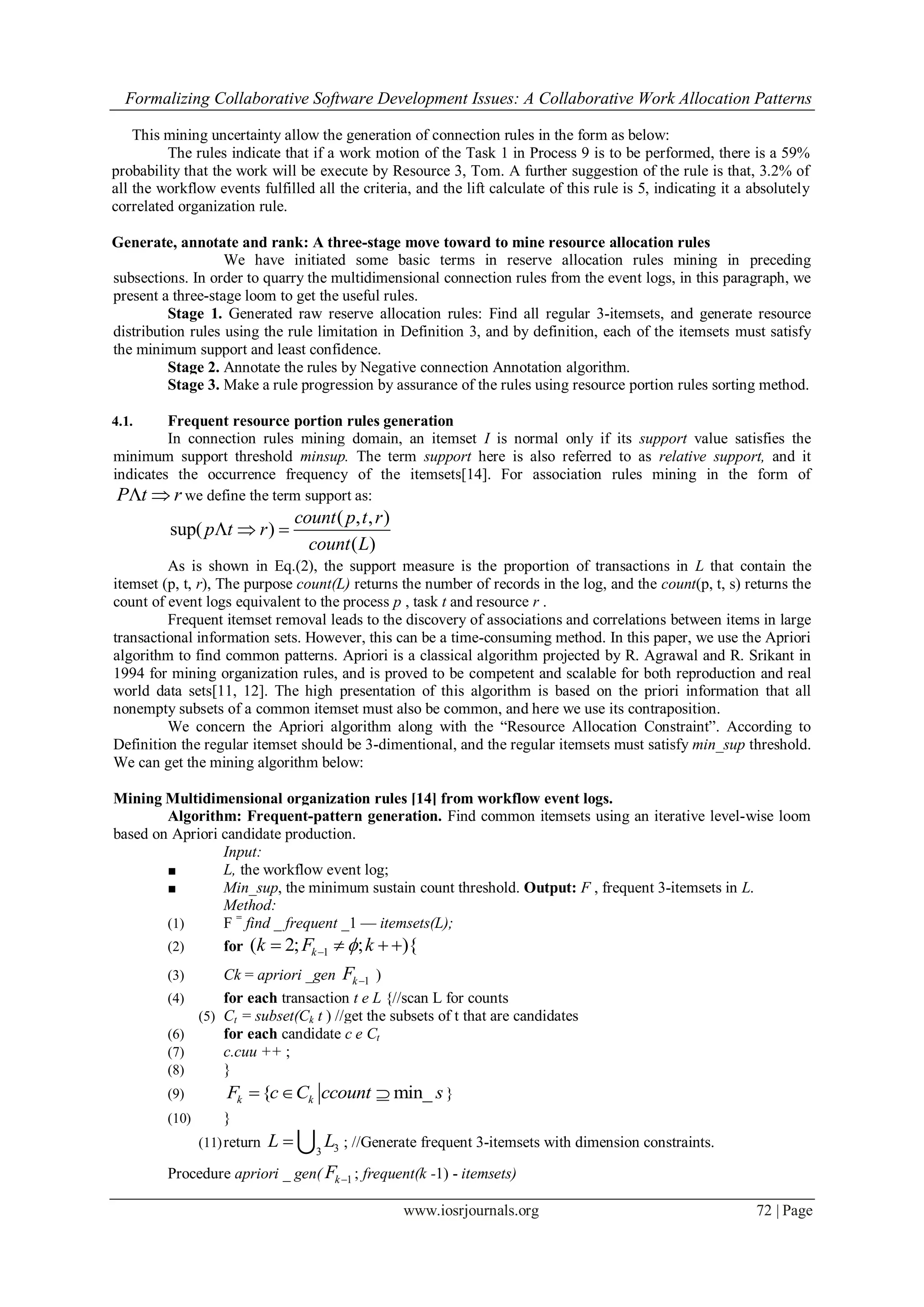 Formalizing Collaborative Software Development Issues: A Collaborative Work Allocation Patterns
www.iosrjournals.org 72 | Page
This mining uncertainty allow the generation of connection rules in the form as below:
The rules indicate that if a work motion of the Task 1 in Process 9 is to be performed, there is a 59%
probability that the work will be execute by Resource 3, Tom. A further suggestion of the rule is that, 3.2% of
all the workflow events fulfilled all the criteria, and the lift calculate of this rule is 5, indicating it a absolutely
correlated organization rule.
Generate, annotate and rank: A three-stage move toward to mine resource allocation rules
We have initiated some basic terms in reserve allocation rules mining in preceding
subsections. In order to quarry the multidimensional connection rules from the event logs, in this paragraph, we
present a three-stage loom to get the useful rules.
Stage 1. Generated raw reserve allocation rules: Find all regular 3-itemsets, and generate resource
distribution rules using the rule limitation in Definition 3, and by definition, each of the itemsets must satisfy
the minimum support and least confidence.
Stage 2. Annotate the rules by Negative connection Annotation algorithm.
Stage 3. Make a rule progression by assurance of the rules using resource portion rules sorting method.
4.1. Frequent resource portion rules generation
In connection rules mining domain, an itemset I is normal only if its support value satisfies the
minimum support threshold minsup. The term support here is also referred to as relative support, and it
indicates the occurrence frequency of the itemsets[14]. For association rules mining in the form of
P t r  we define the term support as:
( , , )
sup( )
( )
count p t r
p t r
count L
  
As is shown in Eq.(2), the support measure is the proportion of transactions in L that contain the
itemset (p, t, r), The purpose count(L) returns the number of records in the log, and the count(p, t, s) returns the
count of event logs equivalent to the process p , task t and resource r .
Frequent itemset removal leads to the discovery of associations and correlations between items in large
transactional information sets. However, this can be a time-consuming method. In this paper, we use the Apriori
algorithm to find common patterns. Apriori is a classical algorithm projected by R. Agrawal and R. Srikant in
1994 for mining organization rules, and is proved to be competent and scalable for both reproduction and real
world data sets[11, 12]. The high presentation of this algorithm is based on the priori information that all
nonempty subsets of a common itemset must also be common, and here we use its contraposition.
We concern the Apriori algorithm along with the “Resource Allocation Constraint”. According to
Definition the regular itemset should be 3-dimentional, and the regular itemsets must satisfy min_sup threshold.
We can get the mining algorithm below:
Mining Multidimensional organization rules [14] from workflow event logs.
Algorithm: Frequent-pattern generation. Find common itemsets using an iterative level-wise loom
based on Apriori candidate production.
Input:
■ L, the workflow event log;
■ Min_sup, the minimum sustain count threshold. Output: F , frequent 3-itemsets in L.
Method:
(1) F =
find _ frequent _1 — itemsets(L);
(2) for 1( 2; ; ){kk F k   
(3) Ck = apriori _gen 1kF  )
(4) for each transaction t e L {//scan L for counts
(5) Ct = subset(Ck t ) //get the subsets of t that are candidates
(6) for each candidate c e Ct
(7) c.cuu ++ ;
(8) }
(9) { min_k kF c C ccount s   }
(10) }
(11)return 33
L L  ; //Generate frequent 3-itemsets with dimension constraints.
Procedure apriori _ gen( 1kF  ; frequent(k -1) - itemsets)
 