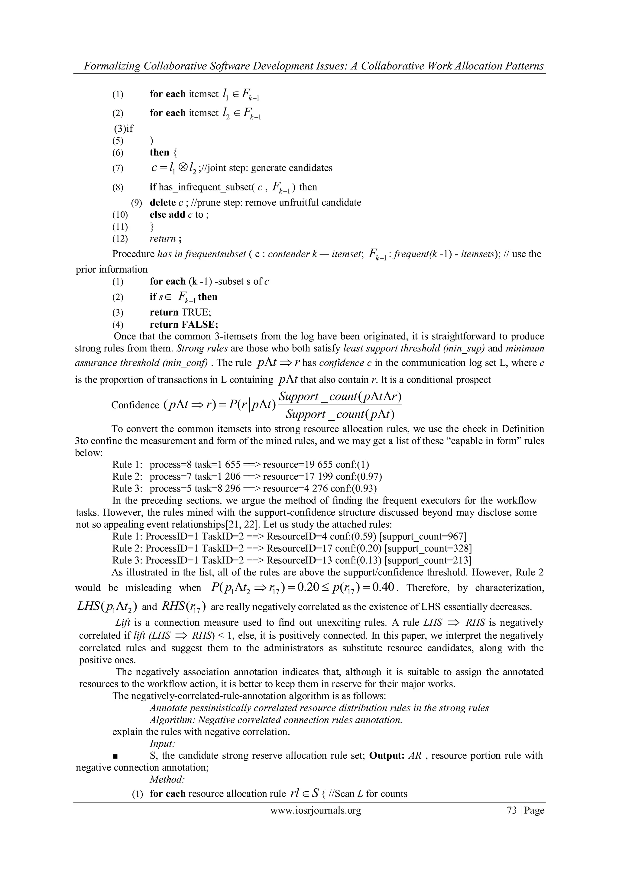 Formalizing Collaborative Software Development Issues: A Collaborative Work Allocation Patterns
www.iosrjournals.org 73 | Page
(1) for each itemset 1 1kl F 
(2) for each itemset 2 1kl F 
(3)if
(5) )
(6) then {
(7) 1 2c l l  ;//joint step: generate candidates
(8) if has_infrequent_subset( c , 1kF  ) then
(9) delete c ; //prune step: remove unfruitful candidate
(10) else add c to ;
(11) }
(12) return ;
Procedure has in frequentsubset ( c : contender k — itemset; 1kF  : frequent(k -1) - itemsets); // use the
prior information
(1) for each (k -1) -subset s of c
(2) if s 1kF  then
(3) return TRUE;
(4) return FALSE;
Once that the common 3-itemsets from the log have been originated, it is straightforward to produce
strong rules from them. Strong rules are those who both satisfy least support threshold (min_sup) and minimum
assurance threshold (min_conf) . The rule p t r  has confidence c in the communication log set L, where c
is the proportion of transactions in L containing p t that also contain r. It is a conditional prospect
Confidence
_ ( )
( ) ( )
_ ( )
Support count p t r
p t r P r p t
Support count p t
 
   

To convert the common itemsets into strong resource allocation rules, we use the check in Definition
3to confine the measurement and form of the mined rules, and we may get a list of these “capable in form” rules
below:
Rule 1: process=8 task=1 655 ==> resource=19 655 conf:(1)
Rule 2: process=7 task=1 206 ==> resource=17 199 conf:(0.97)
Rule 3: process=5 task=8 296 ==> resource=4 276 conf:(0.93)
In the preceding sections, we argue the method of finding the frequent executors for the workflow
tasks. However, the rules mined with the support-confidence structure discussed beyond may disclose some
not so appealing event relationships[21, 22]. Let us study the attached rules:
Rule 1: ProcessID=1 TaskID=2 ==> ResourceID=4 conf:(0.59) [support_count=967]
Rule 2: ProcessID=1 TaskID=2 ==> ResourceID=17 conf:(0.20) [support_count=328]
Rule 3: ProcessID=1 TaskID=2 ==> ResourceID=13 conf:(0.13) [support_count=213]
As illustrated in the list, all of the rules are above the support/confidence threshold. However, Rule 2
would be misleading when 1 2 17 17( ) 0.20 ( ) 0.40P p t r p r     . Therefore, by characterization,
1 2( )LHS p t and 17( )RHS r are really negatively correlated as the existence of LHS essentially decreases.
Lift is a connection measure used to find out unexciting rules. A rule LHS  RHS is negatively
correlated if lift (LHS  RHS) < 1, else, it is positively connected. In this paper, we interpret the negatively
correlated rules and suggest them to the administrators as substitute resource candidates, along with the
positive ones.
The negatively association annotation indicates that, although it is suitable to assign the annotated
resources to the workflow action, it is better to keep them in reserve for their major works.
The negatively-correlated-rule-annotation algorithm is as follows:
Annotate pessimistically correlated resource distribution rules in the strong rules
Algorithm: Negative correlated connection rules annotation.
explain the rules with negative correlation.
Input:
■ S, the candidate strong reserve allocation rule set; Output: AR , resource portion rule with
negative connection annotation;
Method:
(1) for each resource allocation rule rl S { //Scan L for counts
 