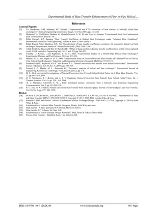 Experimental Study of Heat Transfer Enhancement of Pipe-in-Pipe Helical…
DOI: 10.9790/1684-12628386 www.iosrjournals.org 86 | Page
References
Journal Papers:
[1] J.S. Jayakumar, S.M. Mahajani, J.C. Mandal, “Experimental and CFD estimation of heat transfer in helically coiled heat
exchangers”, Chemical engineering research and design, Vol. 86, (2008), pp. 221-232.
[2] Mohamed A. Abd Raboh, Hesham M. Mostafa,Mostafa A. M. Ali and Amr M. Hassaan “Experimental Study for Condensation
Heat Transfer Inside Helical Coil”.
[3] Pablo Coronel, K.P. Sandeep “Heat Transfer Coefficient in Helical Heat Exchangers under Turbulent Flow Conditions”
International Journal of Food Engineering, Volume 4, Issue 1 2008 Article 4.
[4] Rahul Kharat, Nitin Bhardwaj, R.S. Jha ”Development of heat transfer coefficient correlation for concentric helical coil heat
exchanger” International Journal of Thermal Sciences 48 (2009) 2300–2308.
[5] Ashok Reddy K, Bhagvanth Rao M. Ram Reddy. “Effect of dean number on heating transfer coefficients in an flat bottom agitated
vessel. IOSR Journal of Engineering May. 2012, Vol. 2(5) pp: 945-951.
[6] Timothy J. Rennie, , and Raghavan, V. G. S., 2005, "Experimental Studies of a Double-Pipe Helical Heat Exchanger,"
Experimental Thermal and Fluid Science, 29(8) pp. 919-924.
[7] Mandal, M. M., and Nigam, K. D. P., 2009, "Experimental Study on Pressure Drop and Heat Transfer of Turbulent Flow in Tube in
Tube Helical Heat Exchanger," Industrial and Engineering Chemistry Research, 48(20) pp. 9318-9324.
[8] Prabhanjan D.G., Raghavan G.S.V., and Rennie T.J., “Natural convection heat transfer from helical coiled tubes”, International
Journal of Science, Vol. 43, No. 4, (2004), pp. 359-365.
[9] Pramod S. P., Mandar M. L., Rajkumar G., “Parametric analysis of helical coil heat exchanger”, International Journal of
Engineering Research & Technology, Vol.1, Issue 8, (2012), pp. 1-5.
[10] M. E. Ali, Experimental Investigations of Natural Convection from Vertical Helical Coiled Tubes, Int. J. Heat Mass Transfer, Vol.
37, pp. 665–671, 1994.
[11] D. G. Prabhanjan, T. J. Rennie, and G. S. V. Raghavan, Natural Convection Heat Transfer from Helical Coiled Tubes, Int. J.
Thermal Sciences, Vol. 43, pp. 359– 365, 2004.
[12] R. L. Manlapaz, Churchill, S. W. , Fully developed laminar convection from a helically coil, Chemical Engineering
Communication, Vol. 9, pp. 185-200, 1981.
[13] R. C. Xin, M. A. Ebadian, Natural convection Heat Transfer from Helicoidal pipes, Journal of Thermophysics and Heat Transfer,
Vol. 10, No. 2, pp. 297- 302. 1996.
Books:
[14] FRANK P. INCROPERA, THEODORE L. BERGMAN, ADRIENNE S. LAVINE, DAVID P. DEWITT, Fundamentals of Heat
and Mass Transfer, ISBN 13 978-0470-50197-9, Copyright © 2011, 2007, 2002 by John Wiley & Sons.
[15] Ramesh K. Shah and Dusan P. Sekulic “Fundamental of Heat Exchanger Design” ISBN 0-471-32171-0, Copyright © 2003 by John
Wiley & Sons.
[16] Fundamentals of Heat and Mass Transfer, Incropera, Dewitt, John Wiley and sons.
[17] Heat transfer - A basic approach, M.N. Ozisik, Mc Graw Hill Int.
[18] Heat transfer, J.P. Holman, Mc Graw Hill
[19] Fundamentals of Heat Exchanger Design -Ramesh K. Shah, Dusan P. Sekulic,Wiley-India
[20] Process Heat Transfer – Donald Q. Kern, Tata McGraw-Hill
 