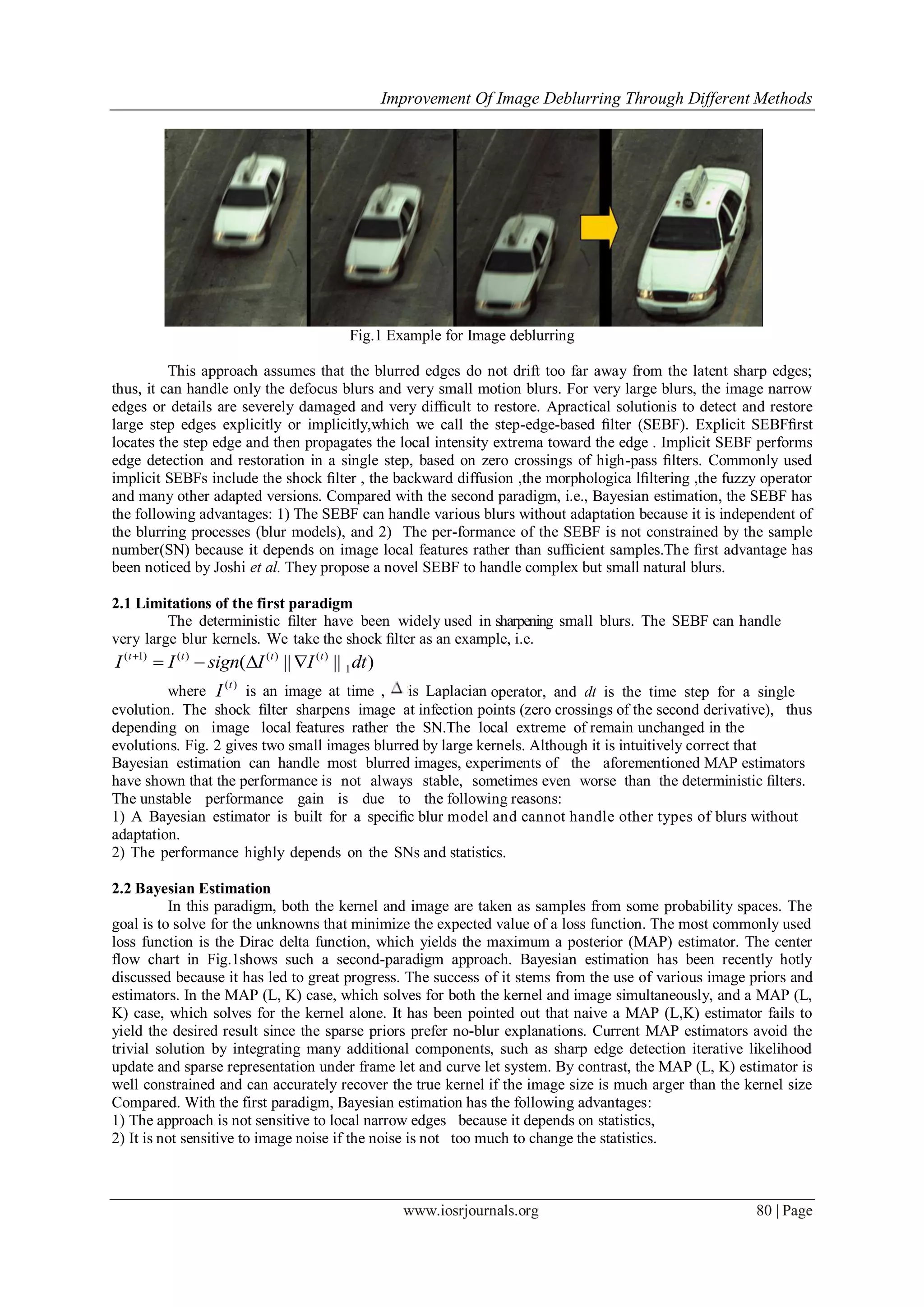 Improvement Of Image Deblurring Through Different Methods
www.iosrjournals.org 80 | Page
Fig.1 Example for Image deblurring
This approach assumes that the blurred edges do not drift too far away from the latent sharp edges;
thus, it can handle only the defocus blurs and very small motion blurs. For very large blurs, the image narrow
edges or details are severely damaged and very difﬁcult to restore. Apractical solutionis to detect and restore
large step edges explicitly or implicitly,which we call the step-edge-based ﬁlter (SEBF). Explicit SEBFﬁrst
locates the step edge and then propagates the local intensity extrema toward the edge . Implicit SEBF performs
edge detection and restoration in a single step, based on zero crossings of high-pass ﬁlters. Commonly used
implicit SEBFs include the shock ﬁlter , the backward diffusion ,the morphologica lﬁltering ,the fuzzy operator
and many other adapted versions. Compared with the second paradigm, i.e., Bayesian estimation, the SEBF has
the following advantages: 1) The SEBF can handle various blurs without adaptation because it is independent of
the blurring processes (blur models), and 2) The per-formance of the SEBF is not constrained by the sample
number(SN) because it depends on image local features rather than sufﬁcient samples.The ﬁrst advantage has
been noticed by Joshi et al. They propose a novel SEBF to handle complex but small natural blurs.
2.1 Limitations of the first paradigm
The deterministic ﬁlter have been widely used in sharpening small blurs. The SEBF can handle
very large blur kernels. We take the shock ﬁlter as an example, i.e.
( 1) ( ) ( ) ( )
1( || || )t t t t
I I sign I I dt
   
where ( )t
I is an image at time , is Laplacian operator, and dt is the time step for a single
evolution. The shock ﬁlter sharpens image at infection points (zero crossings of the second derivative), thus
depending on image local features rather the SN.The local extreme of remain unchanged in the
evolutions. Fig. 2 gives two small images blurred by large kernels. Although it is intuitively correct that
Bayesian estimation can handle most blurred images, experiments of the aforementioned MAP estimators
have shown that the performance is not always stable, sometimes even worse than the deterministic ﬁlters.
The unstable performance gain is due to the following reasons:
1) A Bayesian estimator is built for a speciﬁc blur model and cannot handle other types of blurs without
adaptation.
2) The performance highly depends on the SNs and statistics.
2.2 Bayesian Estimation
In this paradigm, both the kernel and image are taken as samples from some probability spaces. The
goal is to solve for the unknowns that minimize the expected value of a loss function. The most commonly used
loss function is the Dirac delta function, which yields the maximum a posterior (MAP) estimator. The center
flow chart in Fig.1shows such a second-paradigm approach. Bayesian estimation has been recently hotly
discussed because it has led to great progress. The success of it stems from the use of various image priors and
estimators. In the MAP (L, K) case, which solves for both the kernel and image simultaneously, and a MAP (L,
K) case, which solves for the kernel alone. It has been pointed out that naive a MAP (L,K) estimator fails to
yield the desired result since the sparse priors prefer no-blur explanations. Current MAP estimators avoid the
trivial solution by integrating many additional components, such as sharp edge detection iterative likelihood
update and sparse representation under frame let and curve let system. By contrast, the MAP (L, K) estimator is
well constrained and can accurately recover the true kernel if the image size is much arger than the kernel size
Compared. With the first paradigm, Bayesian estimation has the following advantages:
1) The approach is not sensitive to local narrow edges because it depends on statistics,
2) It is not sensitive to image noise if the noise is not too much to change the statistics.
 