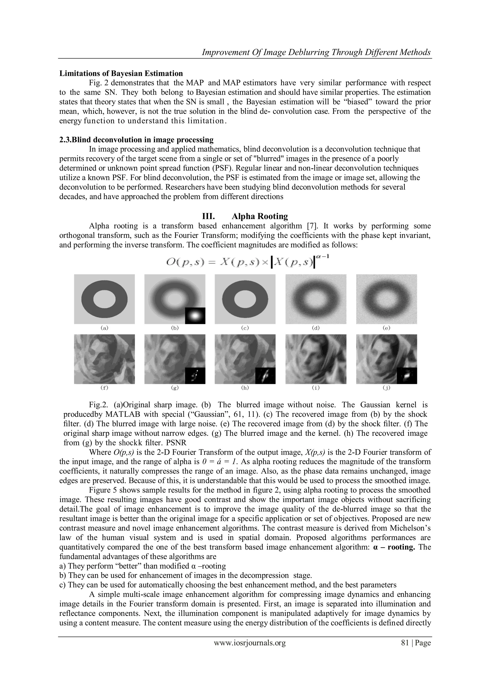Improvement Of Image Deblurring Through Different Methods
www.iosrjournals.org 81 | Page
Limitations of Bayesian Estimation
Fig. 2 demonstrates that the MAP and MAP estimators have very similar performance with respect
to the same SN. They both belong to Bayesian estimation and should have similar properties. The estimation
states that theory states that when the SN is small , the Bayesian estimation will be “biased” toward the prior
mean, which, however, is not the true solution in the blind de- convolution case. From the perspective of the
energy function to understand this limitation.
2.3.Blind deconvolution in image processing
In image processing and applied mathematics, blind deconvolution is a deconvolution technique that
permits recovery of the target scene from a single or set of "blurred" images in the presence of a poorly
determined or unknown point spread function (PSF). Regular linear and non-linear deconvolution techniques
utilize a known PSF. For blind deconvolution, the PSF is estimated from the image or image set, allowing the
deconvolution to be performed. Researchers have been studying blind deconvolution methods for several
decades, and have approached the problem from different directions
III. Alpha Rooting
Alpha rooting is a transform based enhancement algorithm [7]. It works by performing some
orthogonal transform, such as the Fourier Transform; modifying the coefficients with the phase kept invariant,
and performing the inverse transform. The coefficient magnitudes are modified as follows:
Fig.2. (a)Original sharp image. (b) The blurred image without noise. The Gaussian kernel is
producedby MATLAB with special (“Gaussian”, 61, 11). (c) The recovered image from (b) by the shock
ﬁlter. (d) The blurred image with large noise. (e) The recovered image from (d) by the shock ﬁlter. (f) The
original sharp image without narrow edges. (g) The blurred image and the kernel. (h) The recovered image
from (g) by the shockk ﬁlter. PSNR
Where O(p,s) is the 2-D Fourier Transform of the output image, X(p,s) is the 2-D Fourier transform of
the input image, and the range of alpha is 0 = á = 1. As alpha rooting reduces the magnitude of the transform
coefficients, it naturally compresses the range of an image. Also, as the phase data remains unchanged, image
edges are preserved. Because of this, it is understandable that this would be used to process the smoothed image.
Figure 5 shows sample results for the method in figure 2, using alpha rooting to process the smoothed
image. These resulting images have good contrast and show the important image objects without sacrificing
detail.The goal of image enhancement is to improve the image quality of the de-blurred image so that the
resultant image is better than the original image for a specific application or set of objectives. Proposed are new
contrast measure and novel image enhancement algorithms. The contrast measure is derived from Michelson’s
law of the human visual system and is used in spatial domain. Proposed algorithms performances are
quantitatively compared the one of the best transform based image enhancement algorithm: α – rooting. The
fundamental advantages of these algorithms are
a) They perform “better” than modified α –rooting
b) They can be used for enhancement of images in the decompression stage.
c) They can be used for automatically choosing the best enhancement method, and the best parameters
A simple multi-scale image enhancement algorithm for compressing image dynamics and enhancing
image details in the Fourier transform domain is presented. First, an image is separated into illumination and
reflectance components. Next, the illumination component is manipulated adaptively for image dynamics by
using a content measure. The content measure using the energy distribution of the coefficients is defined directly
 