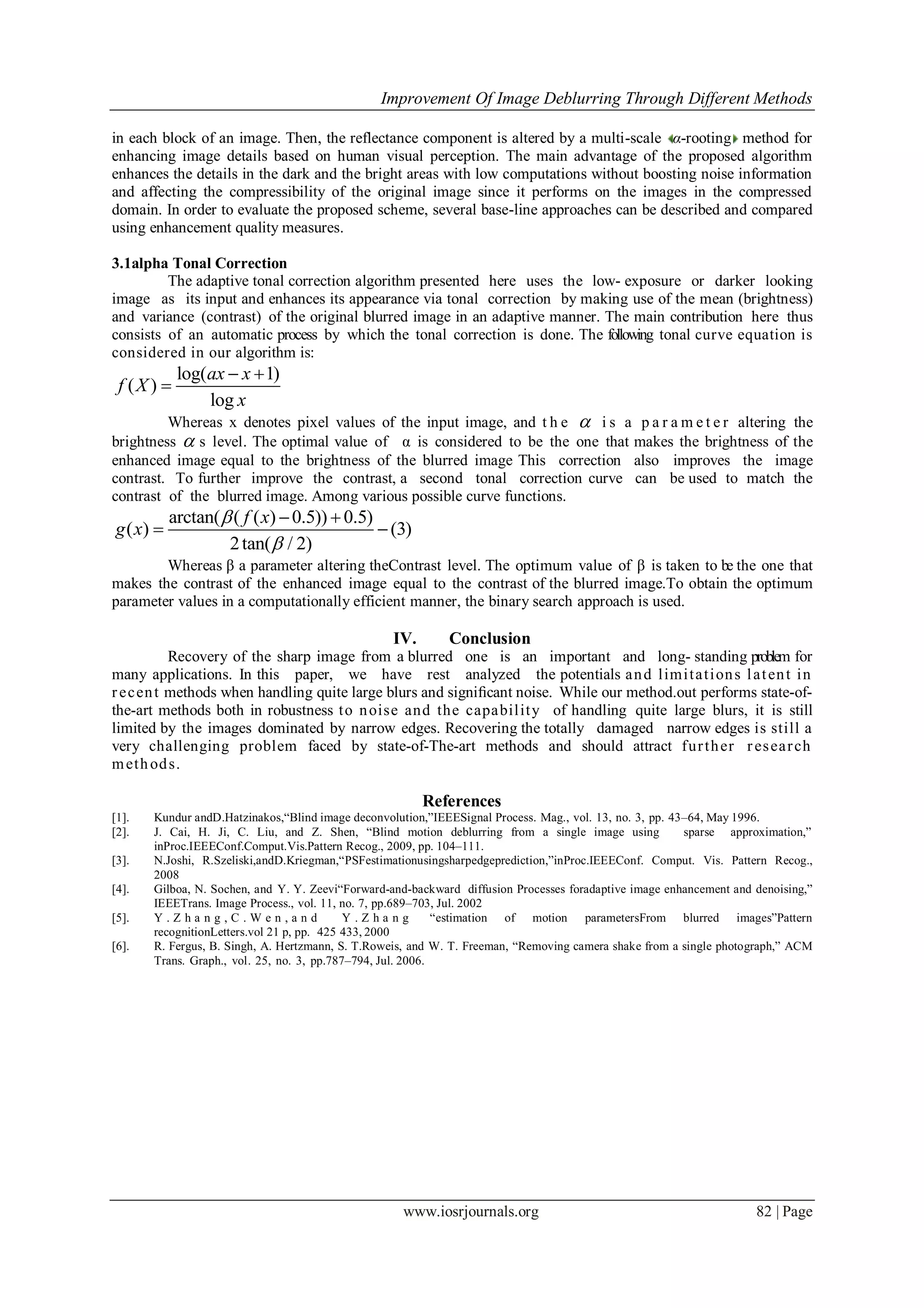 Improvement Of Image Deblurring Through Different Methods
www.iosrjournals.org 82 | Page
in each block of an image. Then, the reflectance component is altered by a multi-scale α-rooting method for
enhancing image details based on human visual perception. The main advantage of the proposed algorithm
enhances the details in the dark and the bright areas with low computations without boosting noise information
and affecting the compressibility of the original image since it performs on the images in the compressed
domain. In order to evaluate the proposed scheme, several base-line approaches can be described and compared
using enhancement quality measures.
3.1alpha Tonal Correction
The adaptive tonal correction algorithm presented here uses the low- exposure or darker looking
image as its input and enhances its appearance via tonal correction by making use of the mean (brightness)
and variance (contrast) of the original blurred image in an adaptive manner. The main contribution here thus
consists of an automatic process by which the tonal correction is done. The following tonal curve equation is
considered in our algorithm is:
log( 1)
( )
log
ax x
f X
x
 

Whereas x denotes pixel values of the input image, and t h e  i s a p a r a m e t e r altering the
brightness  s level. The optimal value of α is considered to be the one that makes the brightness of the
enhanced image equal to the brightness of the blurred image This correction also improves the image
contrast. To further improve the contrast, a second tonal correction curve can be used to match the
contrast of the blurred image. Among various possible curve functions.
arctan( ( ( ) 0.5)) 0.5)
( ) (3)
2tan( / 2)
f x
g x


 
 
Whereas β a parameter altering theContrast level. The optimum value of β is taken to be the one that
makes the contrast of the enhanced image equal to the contrast of the blurred image.To obtain the optimum
parameter values in a computationally efficient manner, the binary search approach is used.
IV. Conclusion
Recovery of the sharp image from a blurred one is an important and long- standing problem for
many applications. In this paper, we have rest analyzed the potentials and limitations latent in
recent methods when handling quite large blurs and signiﬁcant noise. While our method.out performs state-of-
the-art methods both in robustness to noise and the capability of handling quite large blurs, it is still
limited by the images dominated by narrow edges. Recovering the totally damaged narrow edges is still a
very challenging problem faced by state-of-The-art methods and should attract further research
methods.
References
[1]. Kundur andD.Hatzinakos,“Blind image deconvolution,”IEEESignal Process. Mag., vol. 13, no. 3, pp. 43–64, May 1996.
[2]. J. Cai, H. Ji, C. Liu, and Z. Shen, “Blind motion deblurring from a single image using sparse approximation,”
inProc.IEEEConf.Comput.Vis.Pattern Recog., 2009, pp. 104–111.
[3]. N.Joshi, R.Szeliski,andD.Kriegman,“PSFestimationusingsharpedgeprediction,”inProc.IEEEConf. Comput. Vis. Pattern Recog.,
2008
[4]. Gilboa, N. Sochen, and Y. Y. Zeevi“Forward-and-backward diffusion Processes foradaptive image enhancement and denoising,”
IEEETrans. Image Process., vol. 11, no. 7, pp.689–703, Jul. 2002
[5]. Y . Z h a n g , C . W e n , a n d Y . Z h a n g “estimation of motion parametersFrom blurred images”Pattern
recognitionLetters.vol 21 p, pp. 425 433, 2000
[6]. R. Fergus, B. Singh, A. Hertzmann, S. T.Roweis, and W. T. Freeman, “Removing camera shake from a single photograph,” ACM
Trans. Graph., vol. 25, no. 3, pp.787–794, Jul. 2006.
 