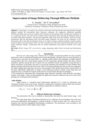 IOSR Journal of Computer Engineering (IOSR-JCE)
e-ISSN: 2278-0661, p- ISSN: 2278-8727Volume 12, Issue 6 (Jul. - Aug. 2013), PP 79-82
www.iosrjournals.org
www.iosrjournals.org 79 | Page
Improvement of Image Deblurring Through Different Methods
A. Anusha1
, Dr. P. Govardhan2.
1
computer Science /Vardhaman College Of Engineering /India
2
information Technology/ Vardhaman College Of Engineering /India
Abstract: In this paper, we analyze the research on this topic both theoretically and experimentally through
different methods the deterministic ﬁlter; Bayesian estimation, the conjunctive deblurring algorithm
(CODA),and alpha tonal correction method which performs the deterministic ﬁlter and Bayesian estimation in
in a conjunctive manner. We point out the weakness of the deterministic ﬁlter and unify the limitation latent in
two kinds of Bayesian estimators. .The proposed algorithm, alpha tonal correction methods, which gives better
performance than the deterministic filter and sharp image estimation. We point out the weaknesses of the
deterministic filter and unify the limitation latent in two kinds of image estimation methods. I further explain
proposed alpha correction method which can able to handle quite large blurs beyond deterministic filter and
image estimation. Finally, I demonstrate that our method outperforms state-of-the-art methods with a large
margin.
Key words -Blind image DE convolution, image sharpening, alpha Tonal correction and deterministic
filter.
I. Introduction
Recovery of a sharp image from a blurred one is a chronic ill proposed problem for many scientific
applications, such as astronomical Imaging and consumer photography. Generally, there are many properties of
a camera and a scene that can lead to blur, i.e., spatially uniform defocus blur dependent on depth, spatially
varying defocus blur due to focal length variation over the image plane, spatially uniform blur due to camera
translation, spatially varying blur due to camera roll, yaw and pitch motions, and spatially varying blur due to
object movements. In this paper, Our goal is to reveal the limitations and potentials of recent methods when
dealing with quite large blurs and severe noise. What are the main challenges and what are the key components
that make handling quite large blurs and severe noise possible? What should attract further research efforts in
the future additionally; additionally we design a novel deblurring method to handle various large blurs and
significant noise. I consider the research on this topic has evolved mainly through two paradigms
1) The deterministic sharpening filter 2)sharpening image Bayesian estimation using blind DE convolution
method. in this paper I focus on third paradigm the alpha tonal correction method in next review these Three
paradigms by reveling the latent limitations.
.Alpha Rooting
Alpha rooting is a transform based enhancement algorithm [7]. It works by performing some
orthogonal transform, such as the Fourier Transform; modifying the coefficients with the phase kept invariant,
and performing the inverse transform. The coefficient magnitudes are modified as follows:
II. Different Deblurring Techniques
The deterministic ﬁlter can be modeled as deterministic func-tionof the input blurred image , with
denoting
The output sharp image. The leftmost ﬂowchart in Fig. 1illustrates the ﬁrst paradigm. One of the most
well-known approachesin this paradigm is unsharp masking, of which the basic idea is to reduce the low
frequency ﬁrst, and then highlightthe high-frequency components. The performance varies according to the
adopted high-pass ﬁlters and the adaptive edge weights
 