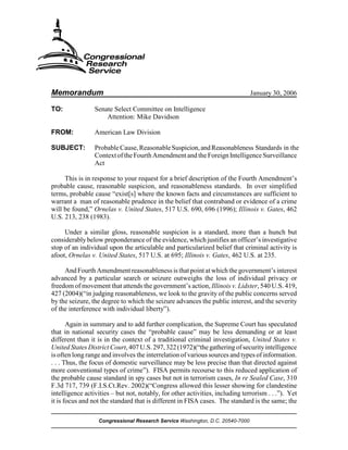 Memorandum                                                                     January 30, 2006

TO:              Senate Select Committee on Intelligence
                     Attention: Mike Davidson

FROM:            American Law Division

SUBJECT:         Probable Cause, Reasonable Suspicion, and Reasonableness Standards in the
                 Context of the Fourth Amendment and the Foreign Intelligence Surveillance
                 Act

     This is in response to your request for a brief description of the Fourth Amendment’s
probable cause, reasonable suspicion, and reasonableness standards. In over simplified
terms, probable cause “exist[s] where the known facts and circumstances are sufficient to
warrant a man of reasonable prudence in the belief that contraband or evidence of a crime
will be found,” Ornelas v. United States, 517 U.S. 690, 696 (1996); Illinois v. Gates, 462
U.S. 213, 238 (1983).

     Under a similar gloss, reasonable suspicion is a standard, more than a hunch but
considerably below preponderance of the evidence, which justifies an officer’s investigative
stop of an individual upon the articulable and particularized belief that criminal activity is
afoot, Ornelas v. United States, 517 U.S. at 695; Illinois v. Gates, 462 U.S. at 235.

     And Fourth Amendment reasonableness is that point at which the government’s interest
advanced by a particular search or seizure outweighs the loss of individual privacy or
freedom of movement that attends the government’s action, Illinois v. Lidster, 540 U.S. 419,
427 (2004)(“in judging reasonableness, we look to the gravity of the public concerns served
by the seizure, the degree to which the seizure advances the public interest, and the severity
of the interference with individual liberty”).

       Again in summary and to add further complication, the Supreme Court has speculated
that in national security cases the “probable cause” may be less demanding or at least
different than it is in the context of a traditional criminal investigation, United States v.
United States District Court, 407 U.S. 297, 322 (1972)(“the gathering of security intelligence
is often long range and involves the interrelation of various sources and types of information.
. . . Thus, the focus of domestic surveillance may be less precise than that directed against
more conventional types of crime”). FISA permits recourse to this reduced application of
the probable cause standard in spy cases but not in terrorism cases, In re Sealed Case, 310
F.3d 717, 739 (F.I.S.Ct.Rev. 2002)(“Congress allowed this lesser showing for clandestine
intelligence activities – but not, notably, for other activities, including terrorism . . .”). Yet
it is focus and not the standard that is different in FISA cases. The standard is the same; the

                  Congressional Research Service Washington, D.C. 20540-7000
 