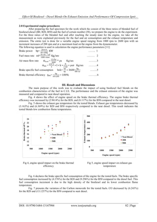 Effect Of Biodiesel - Diesel Blends On Exhaust Emission And Performance Of Compression Ignit…
DOI: 10.9790/1684-13147984 www.iosrjournals.org 82 | Page
2-8 Experimental engine procedures
After preparing the fuel specimen for the work which the consist of the three ratios of blended fuel of
biodiesel-diesel (B0, B20, B50) and the fuel of certain number (58), we prepare the engine to do the experiment.
For the three ratios of the blended fuel and after reaching the steady state for the engine, we take all the
measurement as were explained previously for the fuel and air consumption and the exhaust temperature and
emission. The entire test is done for a variable engine speed ranging from 1000 rpm to 2600 rpm with an
increment increases of 200 rpm and at a maximum load on the engine from the dynamometer.
The following equation is used in calculation the engine performance parameters [11]:
Brake power bp=
2π∗n∗t
60∗1000
KW …….. 1
Fuel mass rate mf=
Vf∗10−4∗ρf
1000 ∗time
Kg/sec ……… 2
Air mass flow rate ṁa,act.=
12√ho
3600
* ρa Kg/sec ………3
ṁath =
π∗b^2
4
∗ l ∗ k ∗
N
2∗60
∗ ρair Kg/sec ………4
Brake specific fuel consumption bsfc=
mf
bp
∗ 3600
Kg
KW .hr
……..5
Brake thermal efficiency ŋbth=
bp
ṁf∗LHV
∗ 100% ……….6
III. Result and Discussions
The main purpose of this work was to evaluate the impact of using biodiesel fuel blends on the
combustion characteristics of the fuel in C.I.E. The performance and the exhaust emission of the engine was
measured and compared to neat diesel operation.
Fig. 4 shows the effect of engine speed on the brake thermal efficiency. The engine brake thermal
efficiency was increased by (2.9614%) for the B20, and (8.117%) for the B50 compared to the neat diesel.
Fig. 5 shows the exhaust gas temperature for the tested blends. Exhaust gas temperatures decreased by
(3.163%) and (6.369%) for B20 and B50 respectively compared to the neat diesel. This result indicates the
tested blends low combustion flame temperatures.
Fig. 6 declares the brake specific fuel consumption of the engine for the tested fuels. The brake specific
fuel consumption increased by (4.376%) for the B20 and (9.296%) for the B50 compared to the diesel fuel. This
fuel consumption increment is due to the high density of the biodiesel and its lower combustion flame
temperature.
Fig. 7 presents the variation of the Carbon monoxide for the tested fuels. CO decreased by (6.243%)
for the B20 and (13.1257%) for the B50 compared to neat diesel.
10
12
14
16
18
20
22
24
500 1000 1500 2000 2500
Brakethermaleff%.
Engine speed (rpm)
Neat Diesel
B20
B50
Fig 4, engine speed impact on the brake thermal
efficiency
0
100
200
300
400
500
500 1000 1500 2000 2500
Exhausttemperature(oc)
Engine speed (rpm)
Neat Diesel
B20
B50
Fig 5, engine speed impact on exhaust gas
temperature
 