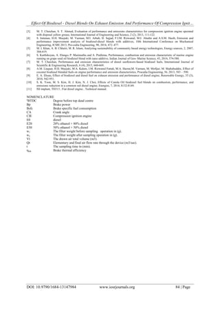 Effect Of Biodiesel - Diesel Blends On Exhaust Emission And Performance Of Compression Ignit…
DOI: 10.9790/1684-13147984 www.iosrjournals.org 84 | Page
[3] M. T. Chaichan, S. T. Ahmed, Evaluation of performance and emissions characteristics for compression ignition engine operated
with disposal yellow grease, International Journal of Engineering and Science, 2 (2), 2013, 111-122.
[4] S. Imtenan, H.H. Masjuki, M. Varman, M.I. Arbab, H. Sajjad, F.I.M. Rizwanul, M.J. Abedin and A.S.M. Hasib, Emission and
performance improvement analysis of biodiesel-diesel blends with additives, 10th International Conference on Mechanical
Engineering, ICME 2013, Pro-cedia Engineering, 90, 2014, 472–477.
[5] M. I. Khan, A. B. Chhetri, M. R. Islam, Analyzing sustainability of community based energy technologies, Energy sources, 2, 2007,
304-419.
[6] S. Karthikeyan, A. Elango, P. Marimuthu and A. Prathima, Performance, combustion and emission characteristic of marine engine
running on grape seed oil biodiesel blend with nano additive, Indian Journal of Geo- Marine Science, 43, 2014, 574-580.
[7] M. T. Chaichan, Performance and emission characteristics of diesel sunflowers-based biodiesel fuels, International Journal of
Scientific & Engineering Research, 6 (4), 2015, 660-669.
[8] A.M. Liaquat, H.H. Masjuki, M.A. Kalam, I.M. Rizwanul Fattah, M.A. Hazrat,M. Varman, M. Mofijur, M. Shahabuddin, Effect of
coconut biodiesel blended fuels on engine performance and emission characteristics, Procedia Engineering, 56, 2013, 583 – 590.
[9] E. A. Ehsan, Effect of biodiesel and diesel fuel on exhaust emission and performance of diesel engine, Renewable Energy, 35 (3),
2010, 942-951.
[10] S. K. Yoon, M. S. Kim, H. J. Kim, N. J. Choi, Effects of Canola Oil biodiesel fuel blends on combustion, performance, and
emissions reduction in a common rail diesel engine, Energies, 7, 2014, 8132-8149.
[11] ISI implant, TD313 , Fiat diesel engine , Technical manual.
NOMENCLATURE
ºBTDC Degree before top dead centre
Bp Brake power
Bsfc Brake specific fuel consumption
CA Crank angle
CIE Compression ignition engine
E0 diesel
E20 20% ethanol + 80% diesel
E50 50% ethanol + 50% diesel
w1 The filter weight before sampling operation in (g).
w2 The filter weight after sampling operation in (g).
Vt The drawn air total volume (m3)
Qt Elementary and final air flow rate through the device (m3/sec).
t The sampling time in (min).
ηbth Brake thermal efficiency
 