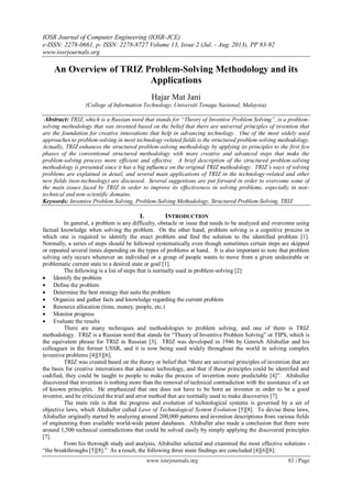 IOSR Journal of Computer Engineering (IOSR-JCE)
e-ISSN: 2278-0661, p- ISSN: 2278-8727 Volume 13, Issue 2 (Jul. - Aug. 2013), PP 83-92
www.iosrjournals.org
www.iosrjournals.org 83 | Page
An Overview of TRIZ Problem-Solving Methodology and its
Applications
Hajar Mat Jani
(College of Information Technology, Universiti Tenaga Nasional, Malaysia)
Abstract: TRIZ, which is a Russian word that stands for “Theory of Inventive Problem Solving”, is a problem-
solving methodology that was invented based on the belief that there are universal principles of invention that
are the foundation for creative innovations that help in advancing technology. One of the most widely used
approaches to problem-solving in most technology-related fields is the structured problem-solving methodology.
Actually, TRIZ enhances the structured problem-solving methodology by applying its principles to the first few
phases of the conventional structured methodology with more creative and advanced steps that make the
problem-solving process more efficient and effective. A brief description of the structured problem-solving
methodology is presented since it has a big influence on the original TRIZ methodology. TRIZ’s ways of solving
problems are explained in detail, and several main applications of TRIZ in the technology-related and other
new fields (non-technology) are discussed. Several suggestions are put forward in order to overcome some of
the main issues faced by TRIZ in order to improve its effectiveness in solving problems, especially in non-
technical and non-scientific domains.
Keywords: Inventive Problem Solving, Problem-Solving Methodology, Structured Problem-Solving, TRIZ
I. INTRODUCTION
In general, a problem is any difficulty, obstacle or issue that needs to be analyzed and overcome using
factual knowledge when solving the problem. On the other hand, problem solving is a cognitive process in
which one is required to identify the exact problem and find the solution to the identified problem [1].
Normally, a series of steps should be followed systematically even though sometimes certain steps are skipped
or repeated several times depending on the types of problems at hand. It is also important to note that problem
solving only occurs whenever an individual or a group of people wants to move from a given undesirable or
problematic current state to a desired state or goal [1].
The following is a list of steps that is normally used in problem-solving [2]:
 Identify the problem
 Define the problem
 Determine the best strategy that suits the problem
 Organize and gather facts and knowledge regarding the current problem
 Resource allocation (time, money, people, etc.)
 Monitor progress
 Evaluate the results
There are many techniques and methodologies to problem solving, and one of them is TRIZ
methodology. TRIZ is a Russian word that stands for “Theory of Inventive Problem Solving” or TIPS, which is
the equivalent phrase for TRIZ in Russian [3]. TRIZ was developed in 1946 by Genrich Altshuller and his
colleagues in the former USSR, and it is now being used widely throughout the world in solving complex
inventive problems [4][5][6].
TRIZ was created based on the theory or belief that “there are universal principles of invention that are
the basis for creative innovations that advance technology, and that if these principles could be identified and
codified, they could be taught to people to make the process of invention more predictable [4]”. Altshuller
discovered that invention is nothing more than the removal of technical contradiction with the assistance of a set
of known principles. He emphasized that one does not have to be born an inventor in order to be a good
inventor, and he criticized the trial and error method that are normally used to make discoveries [7].
The main rule is that the progress and evolution of technological systems is governed by a set of
objective laws, which Altshuller called Laws of Technological System Evolution [5][8]. To devise these laws,
Altshuller originally started by analyzing around 200,000 patterns and invention descriptions from various fields
of engineering from available world-wide patent databases. Altshuller also made a conclusion that there were
around 1,500 technical contradictions that could be solved easily by simply applying the discovered principles
[7].
From his thorough study and analysis, Altshuller selected and examined the most effective solutions -
“the breakthroughs [5][8].” As a result, the following three main findings are concluded [4][6][8]:
 