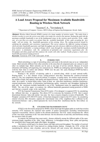 IOSR Journal of Computer Engineering (IOSR-JCE)
e-ISSN: 2278-0661, p- ISSN: 2278-8727Volume 13, Issue 3 (Jul. - Aug. 2013), PP 80-86
www.iosrjournals.org
www.iosrjournals.org 80 | Page
A Load Aware Proposal for Maximum Available Bandwidth
Routing in Wireless Mesh Network
1
Jaseena C.A., 2
Govindaraj E.
1,2
Department of Computer Science, MES College of Engineering Kuttippuram Kerala India
Abstract: Wireless Mesh Network (WMN) consists of a large number of wireless nodes. The nodes form a
wireless overlay to cover the service area while a few nodes are wired to the internet. Seeking the path with the
maximum available bandwidth is one of the fundamental issues in the wireless mesh networks. If the traffic
rate of a new flow on a path is no greater than the available bandwidth of this path, accepting the new
traffic will not violate the bandwidth guarantees of the existing flows. The routing protocols should be
satisfying the optimality and consistency requirement. This survey analyses the different routing techniques
which provides bandwidth guarantee and high throughput and also discusses different problems faced out by
those methods and identifies a routing technique which route through the maximum available bandwidth path
from source to destination with the satisfaction of optimality and consistency requirement, plot the
throughput and delay graph and then analyses the results with other method. Finally propose a load aware
bandwidth guaranteed routing protocol.
Keywords: Isotonicity, ETX, CAB, widest path, AVAIL
I. INTRODUCTION
Mesh networking is a type of networking where each node in the network may act as an independent
router. Mesh networks different from other networks in the sense that all component parts can connect to each
other via multiple hops. Mesh networks can be seen as one type of ad hoc network. Because of several
attractions self healing, self organizing, less connectivity etc. WMNs are undergoing rapid development. Such
work has been done to realize and enhance WMN over the past few years. Routing in WMN has been a
hot research area in recent years.
Routing is the process of selecting paths in a network along which to send network traffic.
Routing metric is a key element of any routing protocol since they determine the creation of network
paths [1]. The key components that can be utilized to compose a routing metric for wireless mesh networks
are number of hops, link capacity, link quality and channel diversity. Some criteria must necessarily be met in
order for a metric to choose better routes. Some of them are intra-flow interference, interflow interference,
external interference, locality of information, load balancing, agility, isotonicity, and throughput. Seeking the
path with the maximum available bandwidth is one of the fundamental issues for supporting QOS in the
WMN. The aim of this paper is to analyze the different bandwidth guaranteed routing protocols in WMN
and find out a research scope in the same field.
ETT the Expected Transmission Time (ETT) metric [7] is designed to augment ETX by considering
the different link rates or capacities. This allows ETT to overcome the limitation of ETX that it cannot
discriminate between links with similar loss rates but have a massive disparity in terms of bandwidth. The
Weighed cumulative ETT (WCETT) metric [7] has been designed to improve the ETT metric by considering
channel diversity. IRU [8] metric captures the total channel time of the neighbours that is affected by the
transmission between i and j, which represents the level of inter-flow interference that the flow inflicts on
the network.
II. ETX-EXPECTED TRANSMISSION COUNT
ETX[2] is the first metric proposed for WMNs which finds high-throughput paths on multi-hop wireless
networks. ETX minimizes the expected total number of packet transmissions (including retransmissions)
required to successfully deliver a packet to the ultimate destination. The ETX metric incorporates the effects
of link loss ratios, asymmetry in the loss ratios between the two directions of each link, and interference among
the successive links of a path.
In contrast, the minimum hop count metric chooses arbitrarily among the different paths of the same
minimum length, regardless of the often large differences in throughput among those paths, and ignoring
the possibility that a longer path might offer higher throughput.
The metrics overall goal is to choose routes with high end-to-end throughput. The number of received
probes is calculated at the last T time interval in a sliding-window fashion. Example: the ETX of link AB
considering the delivery ratio of probes sent on the forward (df ) and reverse (dr) directions. Delivery
 