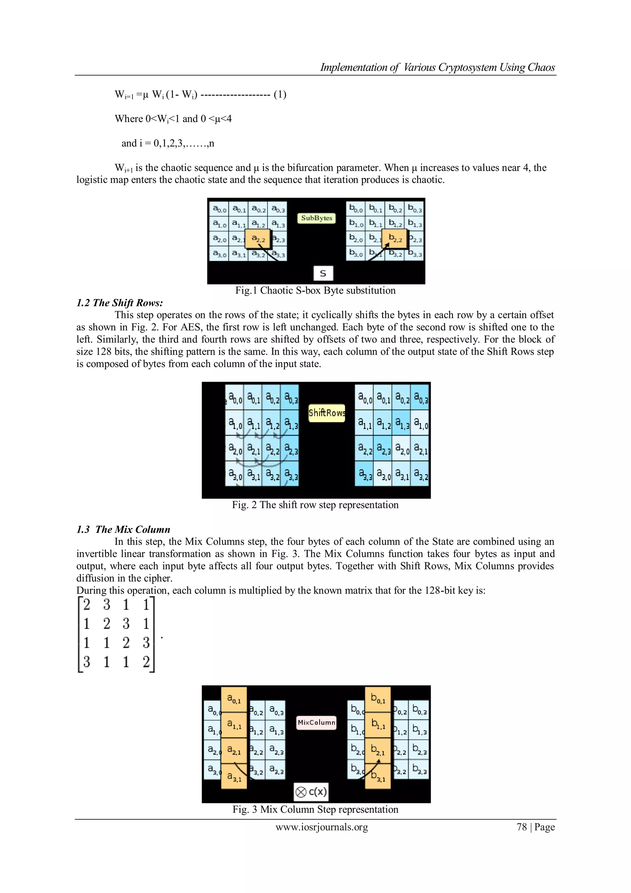 Implementation of Various Cryptosystem Using Chaos
www.iosrjournals.org 78 | Page
Wi=1 =µ Wi (1- Wi) ------------------- (1)
Where 0<Wi<1 and 0 <µ<4
and i = 0,1,2,3,……,n
Wi+1 is the chaotic sequence and μ is the bifurcation parameter. When μ increases to values near 4, the
logistic map enters the chaotic state and the sequence that iteration produces is chaotic.
Fig.1 Chaotic S-box Byte substitution
1.2 The Shift Rows:
This step operates on the rows of the state; it cyclically shifts the bytes in each row by a certain offset
as shown in Fig. 2. For AES, the first row is left unchanged. Each byte of the second row is shifted one to the
left. Similarly, the third and fourth rows are shifted by offsets of two and three, respectively. For the block of
size 128 bits, the shifting pattern is the same. In this way, each column of the output state of the Shift Rows step
is composed of bytes from each column of the input state.
Fig. 2 The shift row step representation
1.3 The Mix Column
In this step, the Mix Columns step, the four bytes of each column of the State are combined using an
invertible linear transformation as shown in Fig. 3. The Mix Columns function takes four bytes as input and
output, where each input byte affects all four output bytes. Together with Shift Rows, Mix Columns provides
diffusion in the cipher.
During this operation, each column is multiplied by the known matrix that for the 128-bit key is:
Fig. 3 Mix Column Step representation
 
