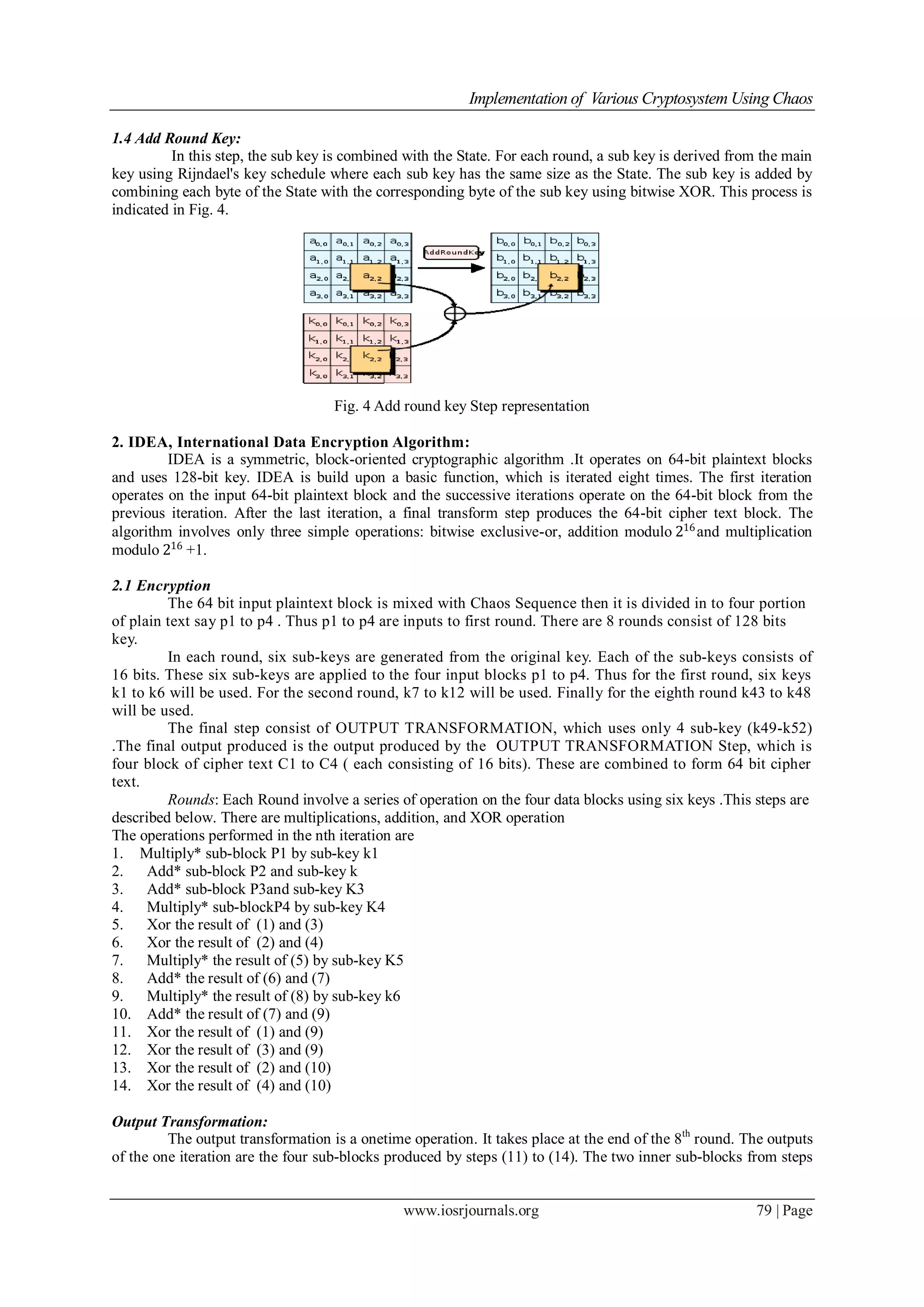 Implementation of Various Cryptosystem Using Chaos
www.iosrjournals.org 79 | Page
1.4 Add Round Key:
In this step, the sub key is combined with the State. For each round, a sub key is derived from the main
key using Rijndael's key schedule where each sub key has the same size as the State. The sub key is added by
combining each byte of the State with the corresponding byte of the sub key using bitwise XOR. This process is
indicated in Fig. 4.
Fig. 4 Add round key Step representation
2. IDEA, International Data Encryption Algorithm:
IDEA is a symmetric, block-oriented cryptographic algorithm .It operates on 64-bit plaintext blocks
and uses 128-bit key. IDEA is build upon a basic function, which is iterated eight times. The first iteration
operates on the input 64-bit plaintext block and the successive iterations operate on the 64-bit block from the
previous iteration. After the last iteration, a final transform step produces the 64-bit cipher text block. The
algorithm involves only three simple operations: bitwise exclusive-or, addition modulo 216
and multiplication
modulo 216
+1.
2.1 Encryption
The 64 bit input plaintext block is mixed with Chaos Sequence then it is divided in to four portion
of plain text say p1 to p4 . Thus p1 to p4 are inputs to first round. There are 8 rounds consist of 128 bits
key.
In each round, six sub-keys are generated from the original key. Each of the sub-keys consists of
16 bits. These six sub-keys are applied to the four input blocks p1 to p4. Thus for the first round, six keys
k1 to k6 will be used. For the second round, k7 to k12 will be used. Finally for the eighth round k43 to k48
will be used.
The final step consist of OUTPUT TRANSFORMATION, which uses only 4 sub-key (k49-k52)
.The final output produced is the output produced by the OUTPUT TRANSFORMATION Step, which is
four block of cipher text C1 to C4 ( each consisting of 16 bits). These are combined to form 64 bit cipher
text.
Rounds: Each Round involve a series of operation on the four data blocks using six keys .This steps are
described below. There are multiplications, addition, and XOR operation
The operations performed in the nth iteration are
1. Multiply* sub-block P1 by sub-key k1
2. Add* sub-block P2 and sub-key k
3. Add* sub-block P3and sub-key K3
4. Multiply* sub-blockP4 by sub-key K4
5. Xor the result of (1) and (3)
6. Xor the result of (2) and (4)
7. Multiply* the result of (5) by sub-key K5
8. Add* the result of (6) and (7)
9. Multiply* the result of (8) by sub-key k6
10. Add* the result of (7) and (9)
11. Xor the result of (1) and (9)
12. Xor the result of (3) and (9)
13. Xor the result of (2) and (10)
14. Xor the result of (4) and (10)
Output Transformation:
The output transformation is a onetime operation. It takes place at the end of the 8th
round. The outputs
of the one iteration are the four sub-blocks produced by steps (11) to (14). The two inner sub-blocks from steps
 