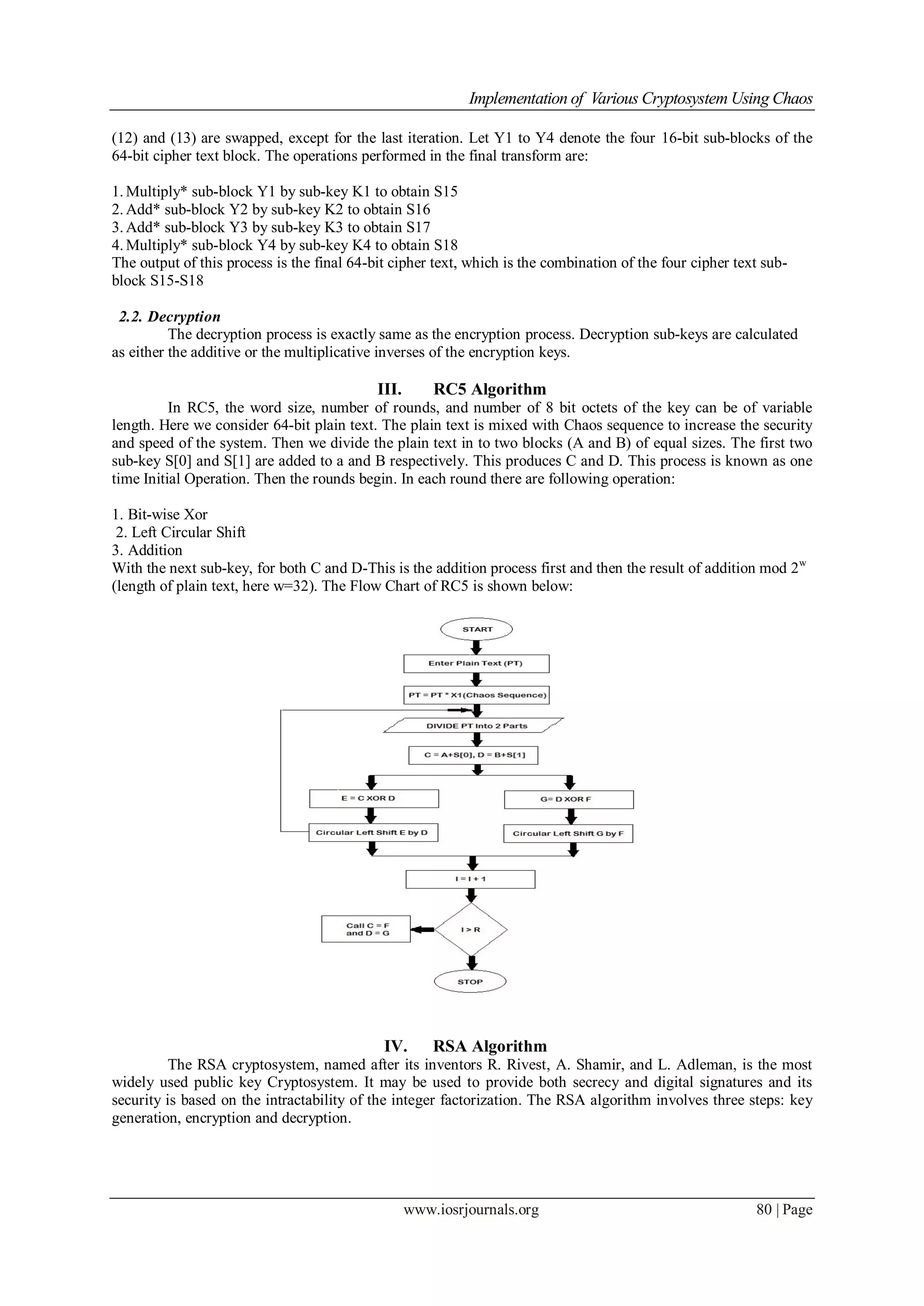 Implementation of Various Cryptosystem Using Chaos
www.iosrjournals.org 80 | Page
(12) and (13) are swapped, except for the last iteration. Let Y1 to Y4 denote the four 16-bit sub-blocks of the
64-bit cipher text block. The operations performed in the final transform are:
1. Multiply* sub-block Y1 by sub-key K1 to obtain S15
2. Add* sub-block Y2 by sub-key K2 to obtain S16
3. Add* sub-block Y3 by sub-key K3 to obtain S17
4. Multiply* sub-block Y4 by sub-key K4 to obtain S18
The output of this process is the final 64-bit cipher text, which is the combination of the four cipher text sub-
block S15-S18
2.2. Decryption
The decryption process is exactly same as the encryption process. Decryption sub-keys are calculated
as either the additive or the multiplicative inverses of the encryption keys.
III. RC5 Algorithm
In RC5, the word size, number of rounds, and number of 8 bit octets of the key can be of variable
length. Here we consider 64-bit plain text. The plain text is mixed with Chaos sequence to increase the security
and speed of the system. Then we divide the plain text in to two blocks (A and B) of equal sizes. The first two
sub-key S[0] and S[1] are added to a and B respectively. This produces C and D. This process is known as one
time Initial Operation. Then the rounds begin. In each round there are following operation:
1. Bit-wise Xor
2. Left Circular Shift
3. Addition
With the next sub-key, for both C and D-This is the addition process first and then the result of addition mod 2w
(length of plain text, here w=32). The Flow Chart of RC5 is shown below:
IV. RSA Algorithm
The RSA cryptosystem, named after its inventors R. Rivest, A. Shamir, and L. Adleman, is the most
widely used public key Cryptosystem. It may be used to provide both secrecy and digital signatures and its
security is based on the intractability of the integer factorization. The RSA algorithm involves three steps: key
generation, encryption and decryption.
 