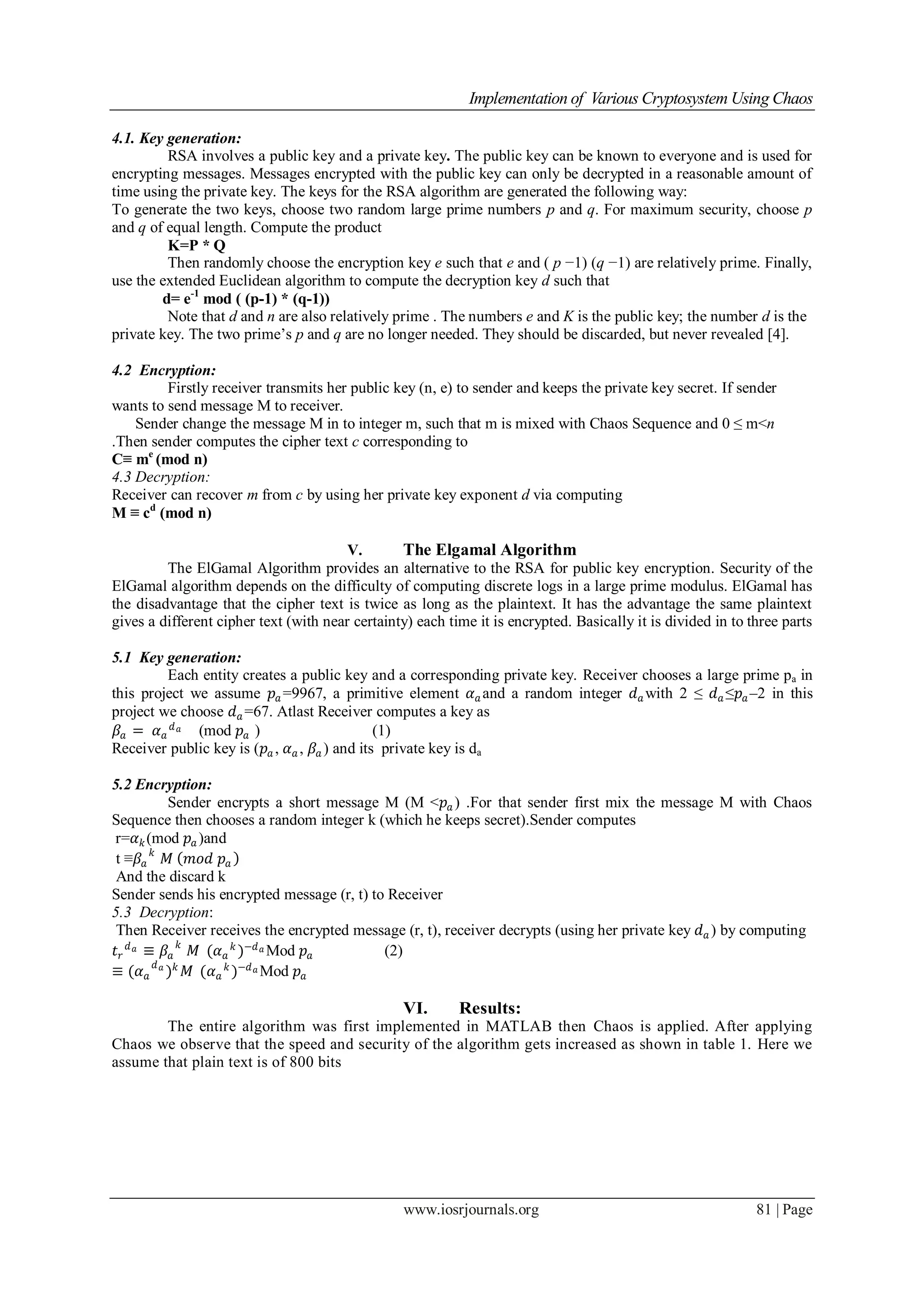 Implementation of Various Cryptosystem Using Chaos
www.iosrjournals.org 81 | Page
4.1. Key generation:
RSA involves a public key and a private key. The public key can be known to everyone and is used for
encrypting messages. Messages encrypted with the public key can only be decrypted in a reasonable amount of
time using the private key. The keys for the RSA algorithm are generated the following way:
To generate the two keys, choose two random large prime numbers p and q. For maximum security, choose p
and q of equal length. Compute the product
K=P * Q
Then randomly choose the encryption key e such that e and ( p −1) (q −1) are relatively prime. Finally,
use the extended Euclidean algorithm to compute the decryption key d such that
d= e-1
mod ( (p-1) * (q-1))
Note that d and n are also relatively prime . The numbers e and K is the public key; the number d is the
private key. The two prime’s p and q are no longer needed. They should be discarded, but never revealed [4].
4.2 Encryption:
Firstly receiver transmits her public key (n, e) to sender and keeps the private key secret. If sender
wants to send message M to receiver.
Sender change the message M in to integer m, such that m is mixed with Chaos Sequence and 0 ≤ m<n
.Then sender computes the cipher text c corresponding to
C≡ me
(mod n)
4.3 Decryption:
Receiver can recover m from c by using her private key exponent d via computing
M ≡ cd
(mod n)
V. The Elgamal Algorithm
The ElGamal Algorithm provides an alternative to the RSA for public key encryption. Security of the
ElGamal algorithm depends on the difficulty of computing discrete logs in a large prime modulus. ElGamal has
the disadvantage that the cipher text is twice as long as the plaintext. It has the advantage the same plaintext
gives a different cipher text (with near certainty) each time it is encrypted. Basically it is divided in to three parts
5.1 Key generation:
Each entity creates a public key and a corresponding private key. Receiver chooses a large prime pa in
this project we assume 𝑝𝑎 =9967, a primitive element 𝛼 𝑎 and a random integer 𝑑 𝑎 with 2 ≤ 𝑑 𝑎 ≤𝑝𝑎 –2 in this
project we choose 𝑑 𝑎 =67. Atlast Receiver computes a key as
𝛽𝑎 = 𝛼 𝑎
𝑑 𝑎 (mod 𝑝𝑎 ) (1)
Receiver public key is (𝑝𝑎 , 𝛼 𝑎 , 𝛽𝑎 ) and its private key is da
5.2 Encryption:
Sender encrypts a short message M (M <𝑝𝑎 ) .For that sender first mix the message M with Chaos
Sequence then chooses a random integer k (which he keeps secret).Sender computes
r=𝛼 𝑘(mod 𝑝𝑎 )and
t ≡𝛽𝑎
𝑘
𝑀 𝑚𝑜𝑑 𝑝𝑎
And the discard k
Sender sends his encrypted message (r, t) to Receiver
5.3 Decryption:
Then Receiver receives the encrypted message (r, t), receiver decrypts (using her private key 𝑑 𝑎 ) by computing
𝑡 𝑟
𝑑 𝑎 ≡ 𝛽𝑎
𝑘
𝑀 (𝛼 𝑎
𝑘
)−𝑑 𝑎 Mod 𝑝𝑎 (2)
≡ (𝛼 𝑎
𝑑 𝑎
) 𝑘
𝑀 (𝛼 𝑎
𝑘
)−𝑑 𝑎 Mod 𝑝𝑎
VI. Results:
The entire algorithm was first implemented in MATLAB then Chaos is applied. After applying
Chaos we observe that the speed and security of the algorithm gets increased as shown in table 1. Here we
assume that plain text is of 800 bits
 
