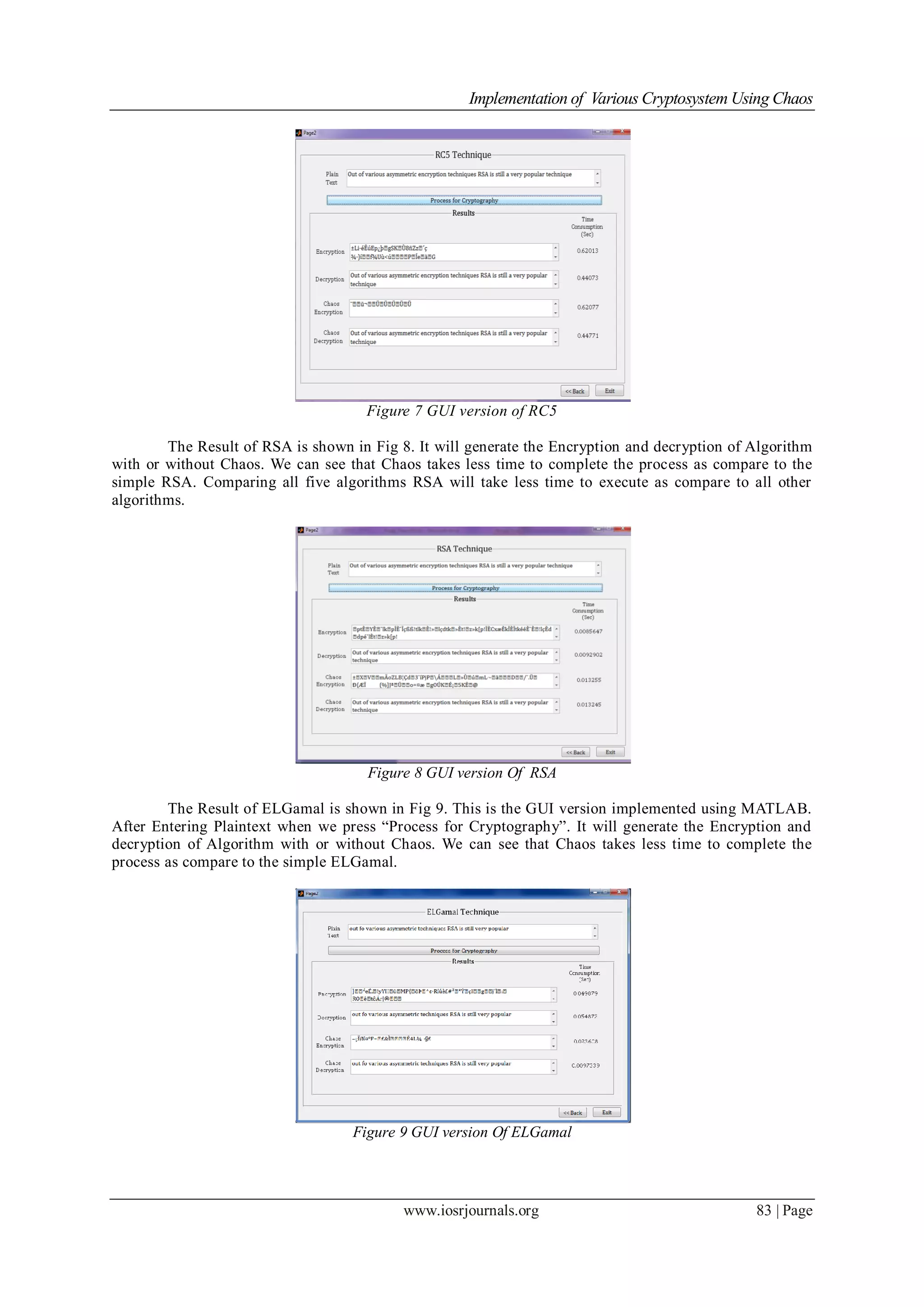 Implementation of Various Cryptosystem Using Chaos
www.iosrjournals.org 83 | Page
Figure 7 GUI version of RC5
The Result of RSA is shown in Fig 8. It will generate the Encryption and decryption of Algorithm
with or without Chaos. We can see that Chaos takes less time to complete the process as compare to the
simple RSA. Comparing all five algorithms RSA will take less time to execute as compare to all other
algorithms.
Figure 8 GUI version Of RSA
The Result of ELGamal is shown in Fig 9. This is the GUI version implemented using MATLAB.
After Entering Plaintext when we press “Process for Cryptography”. It will generate the Encryption and
decryption of Algorithm with or without Chaos. We can see that Chaos takes less time to complete the
process as compare to the simple ELGamal.
Figure 9 GUI version Of ELGamal
 