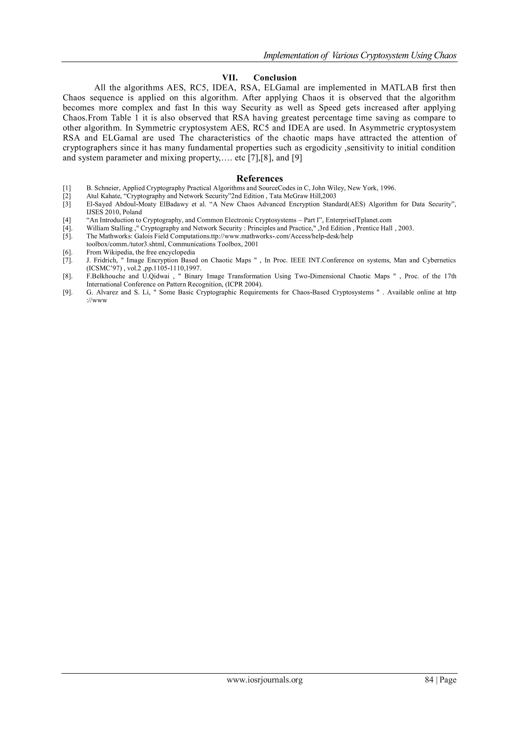 Implementation of Various Cryptosystem Using Chaos
www.iosrjournals.org 84 | Page
VII. Conclusion
All the algorithms AES, RC5, IDEA, RSA, ELGamal are implemented in MATLAB first then
Chaos sequence is applied on this algorithm. After applying Chaos it is observed that the algorithm
becomes more complex and fast In this way Security as well as Speed gets increased after applying
Chaos.From Table 1 it is also observed that RSA having greatest percentage time saving as compare to
other algorithm. In Symmetric cryptosystem AES, RC5 and IDEA are used. In Asymmetric cryptosystem
RSA and ELGamal are used The characteristics of the chaotic maps have attracted the attention of
cryptographers since it has many fundamental properties such as ergodicity ,sensitivity to initial condition
and system parameter and mixing property,…. etc [7],[8], and [9]
References
[1] B. Schneier, Applied Cryptography Practical Algorithms and SourceCodes in C, John Wiley, New York, 1996.
[2] Atul Kahate, “Cryptography and Network Security”2nd Edition , Tata McGraw Hill,2003
[3] El-Sayed Abdoul-Moaty ElBadawy et al. “A New Chaos Advanced Encryption Standard(AES) Algorithm for Data Security”,
IJSES 2010, Poland
[4] “An Introduction to Cryptography, and Common Electronic Cryptosystems – Part I”, EnterpriseITplanet.com
[4]. William Stalling ," Cryptography and Network Security : Principles and Practice," ,3rd Edition , Prentice Hall , 2003.
[5]. The Mathworks: Galois Field Computations.ttp://www.mathworks-.com/Access/help-desk/help
toolbox/comm./tutor3.shtml, Communications Toolbox, 2001
[6]. From Wikipedia, the free encyclopedia
[7]. J. Fridrich, " Image Encryption Based on Chaotic Maps " , In Proc. IEEE INT.Conference on systems, Man and Cybernetics
(ICSMC’97) , vol.2 ,pp.1105-1110,1997.
[8]. F.Belkhouche and U.Qidwai , " Binary Image Transformation Using Two-Dimensional Chaotic Maps " , Proc. of the 17th
International Conference on Pattern Recognition, (ICPR 2004).
[9]. G. Alvarez and S. Li, " Some Basic Cryptographic Requirements for Chaos-Based Cryptosystems " . Available online at http
://www
 