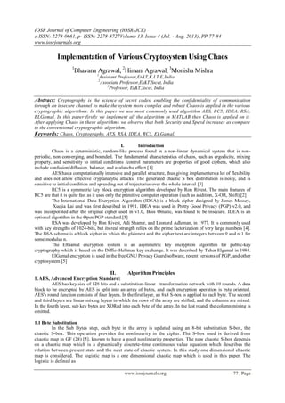 IOSR Journal of Computer Engineering (IOSR-JCE)
e-ISSN: 2278-0661, p- ISSN: 2278-8727Volume 13, Issue 4 (Jul. - Aug. 2013), PP 77-84
www.iosrjournals.org
www.iosrjournals.org 77 | Page
Implementation of Various Cryptosystem Using Chaos
1
Bhavana Agrawal, 2
Himani Agrawal, 3
Monisha Mishra
1
Assistant Professor,Et&T,K.I.T.E,India
2
Associate Professor,Et&T,Sscet, India
3
Professor, Et&T,Sscet, India
Abstract: Cryptography is the science of secret codes, enabling the confidentiality of communication
through an insecure channel to make the system more complex and robust Chaos is applied in the various
cryptographic algorithms. In this paper we use most commonly used algorithm AES, RC5, IDEA, RSA,
ELGamal. In this paper firstly we implement all the algorithm in MATLAB then Chaos is applied on it.
After applying Chaos in these algorithms we observe that both Security and Speed increases as compare
to the conventional cryptographic algorithm.
Keywords: Chaos, Cryptography, AES, RSA, IDEA, RC5, ELGamal.
I. Introduction
Chaos is a deterministic, random-like process found in a non-linear dynamical system that is non-
periodic, non converging, and bounded. The fundamental characteristics of chaos, such as ergodicity, mixing
property, and sensitivity to initial conditions /control parameters are properties of good ciphers, which also
include confusion/diffusion, balance, and avalanche effect [1].
AES has a computationally intensive and parallel structure, thus giving implementers a lot of flexibility
and does not allow effective cryptanalytic attacks. The generated chaotic S box distribution is noisy, and is
sensitive to initial condition and spreading out of trajectories over the whole interval [3]
RC5 is a symmetric key block encryption algorithm developed by Ron Rivest. The main features of
RC5 are that it is quite fast as it uses only the primitive computer operation (such as addition, X-OR, Shift).[2]
The International Data Encryption Algorithm (IDEA) is a block cipher designed by James Massey,
Xuejia Lai and was first described in 1991. IDEA was used in Pretty Good Privacy (PGP) v2.0, and
was incorporated after the original cipher used in v1.0, Bass Omatic, was found to be insecure. IDEA is an
optional algorithm in the Open PGP standard.[5]
RSA was developed by Ron Rivest, Adi Shamir, and Leonard Adleman, in 1977. It is commonly used
with key strengths of 1024-bits, but its real strength relies on the prime factorization of very large numbers [4].
The RSA scheme is a block cipher in which the plaintext and the cipher text are integers between 0 and n-1 for
some modulus n.
The ElGamal encryption system is an asymmetric key encryption algorithm for public-key
cryptography which is based on the Diffie–Hellman key exchange. It was described by Taher Elgamal in 1984.
ElGamal encryption is used in the free GNU Privacy Guard software, recent versions of PGP, and other
cryptosystem [5]
II. Algorithm Principles
1. AES, Advanced Encryption Standard:
AES has key size of 128 bits and a substitution-linear transformation network with 10 rounds. A data
block to be encrypted by AES is split into an array of bytes, and each encryption operation is byte oriented.
AES's round function consists of four layers. In the first layer, an 8x8 S-box is applied to each byte. The second
and third layers are linear mixing layers in which the rows of the array are shifted, and the columns are mixed.
In the fourth layer, sub key bytes are XORed into each byte of the array. In the last round, the column mixing is
omitted.
1.1 Byte Substitution
In the Sub Bytes step, each byte in the array is updated using an 8-bit substitution S-box, the
chaotic S-box. This operation provides the nonlinearity in the cipher. The S-box used is derived from
chaotic map in GF (28) [5], known to have a good nonlinearity properties. The new chaotic S-box depends
on a chaotic map which is a dynamically discrete-time continuous value equation which describes the
relation between present state and the next state of chaotic system. In this study one dimensional chaotic
map is considered. The logistic map is a one dimensional chaotic map which is used in this paper. The
logistic is defined as
 