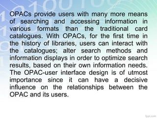 OPACs provide users with many more means
of searching and accessing information in
various formats than the traditional card
catalogues. With OPACs, for the first time in
the history of libraries, users can interact with
the catalogues; alter search methods and
information displays in order to optimize search
results, based on their own information needs.
The OPAC-user interface design is of utmost
importance since it can have a decisive
influence on the relationships between the
OPAC and its users.
 