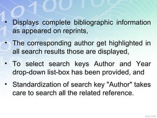 • Displays complete bibliographic information
as appeared on reprints,
• The corresponding author get highlighted in
all search results those are displayed,
• To select search keys Author and Year
drop-down list-box has been provided, and
• Standardization of search key "Author" takes
care to search all the related reference.
 