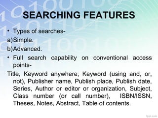 SEARCHING FEATURES
• Types of searches-
a)Simple.
b)Advanced.
• Full search capability on conventional access
points-
Title, Keyword anywhere, Keyword (using and, or,
not), Publisher name, Publish place, Publish date,
Series, Author or editor or organization, Subject,
Class number (or call number), ISBN/ISSN,
Theses, Notes, Abstract, Table of contents.
 