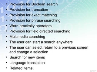 • Provision for Boolean search
• Provision for truncation
• Provision for exact matching
• Provision for phrase searching
• Word proximity operators
• Provision for field directed searching
• Multimedia searching
• The user can start a search anywhere
• The user can select return to a previous screen
and change a selection
• Search for new items
• Language translation
• Related items
 